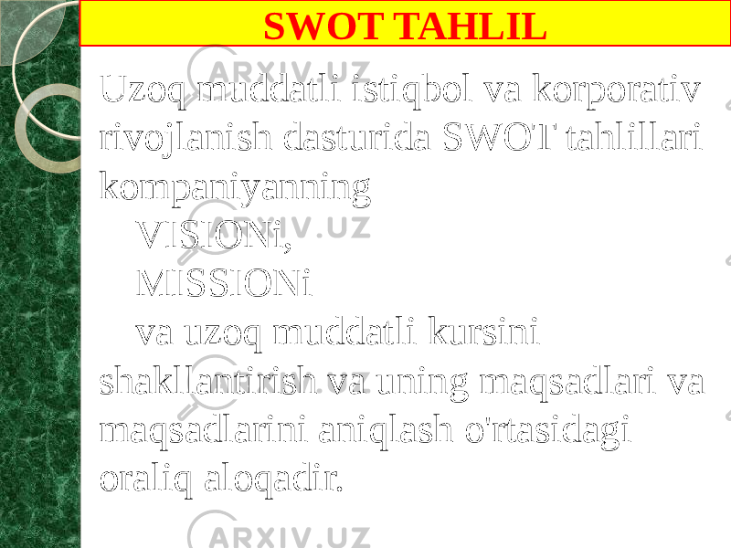 SWOT TAHLIL Uzoq muddatli istiqbol va korporativ rivojlanish dasturida SWOT tahlillari kompaniyanning VISIONi, MISSIONi va uzoq muddatli kursini shakllantirish va uning maqsadlari va maqsadlarini aniqlash o&#39;rtasidagi oraliq aloqadir. 