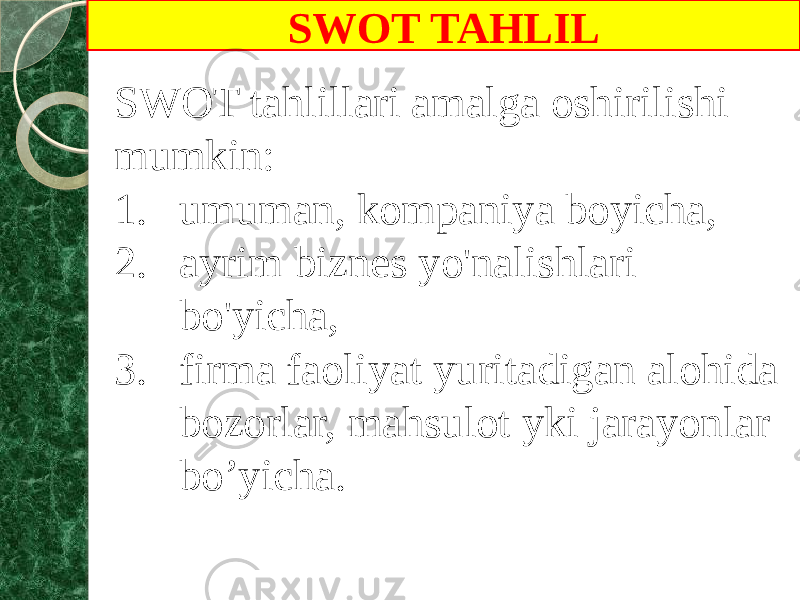 SWOT TAHLIL SWOT tahlillari amalga oshirilishi mumkin: 1. umuman, kompaniya boyicha, 2. ayrim biznes yo&#39;nalishlari bo&#39;yicha, 3. firma faoliyat yuritadigan alohida bozorlar, mahsulot yki jarayonlar bo’yicha. 