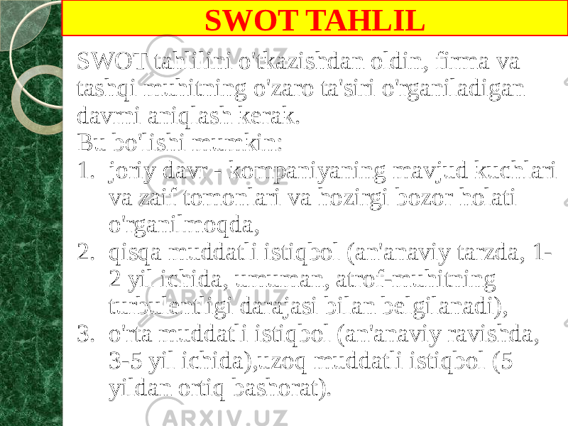 SWOT TAHLIL SWOT tahlilini o&#39;tkazishdan oldin, firma va tashqi muhitning o&#39;zaro ta&#39;siri o&#39;rganiladigan davrni aniqlash kerak. Bu bo&#39;lishi mumkin: 1. joriy davr - kompaniyaning mavjud kuchlari va zaif tomonlari va hozirgi bozor holati o&#39;rganilmoqda, 2. qisqa muddatli istiqbol (an&#39;anaviy tarzda, 1- 2 yil ichida, umuman, atrof-muhitning turbulentligi darajasi bilan belgilanadi), 3. o&#39;rta muddatli istiqbol (an&#39;anaviy ravishda, 3-5 yil ichida),uzoq muddatli istiqbol (5 yildan ortiq bashorat). 