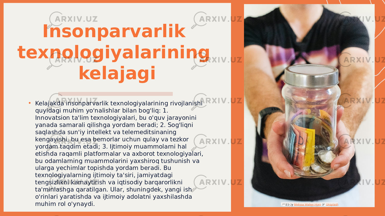 Insonparvarlik texnologiyalarining kelajagi • Kelajakda insonparvarlik texnologiyalarining rivojlanishi quyidagi muhim yo&#39;nalishlar bilan bog&#39;liq: 1. Innovatsion ta&#39;lim texnologiyalari, bu o&#39;quv jarayonini yanada samarali qilishga yordam beradi; 2. Sog&#39;liqni saqlashda sun&#39;iy intellekt va telemeditsinaning kengayishi, bu esa bemorlar uchun qulay va tezkor yordam taqdim etadi; 3. Ijtimoiy muammolarni hal etishda raqamli platformalar va axborot texnologiyalari, bu odamlarning muammolarini yaxshiroq tushunish va ularga yechimlar topishda yordam beradi. Bu texnologiyalarning ijtimoiy ta&#39;siri, jamiyatdagi tengsizlikni kamaytirish va iqtisodiy barqarorlikni ta&#39;minlashga qaratilgan. Ular, shuningdek, yangi ish o&#39;rinlari yaratishda va ijtimoiy adolatni yaxshilashda muhim rol o&#39;ynaydi. Photo by Melissa Walker Horn on Unsplash 