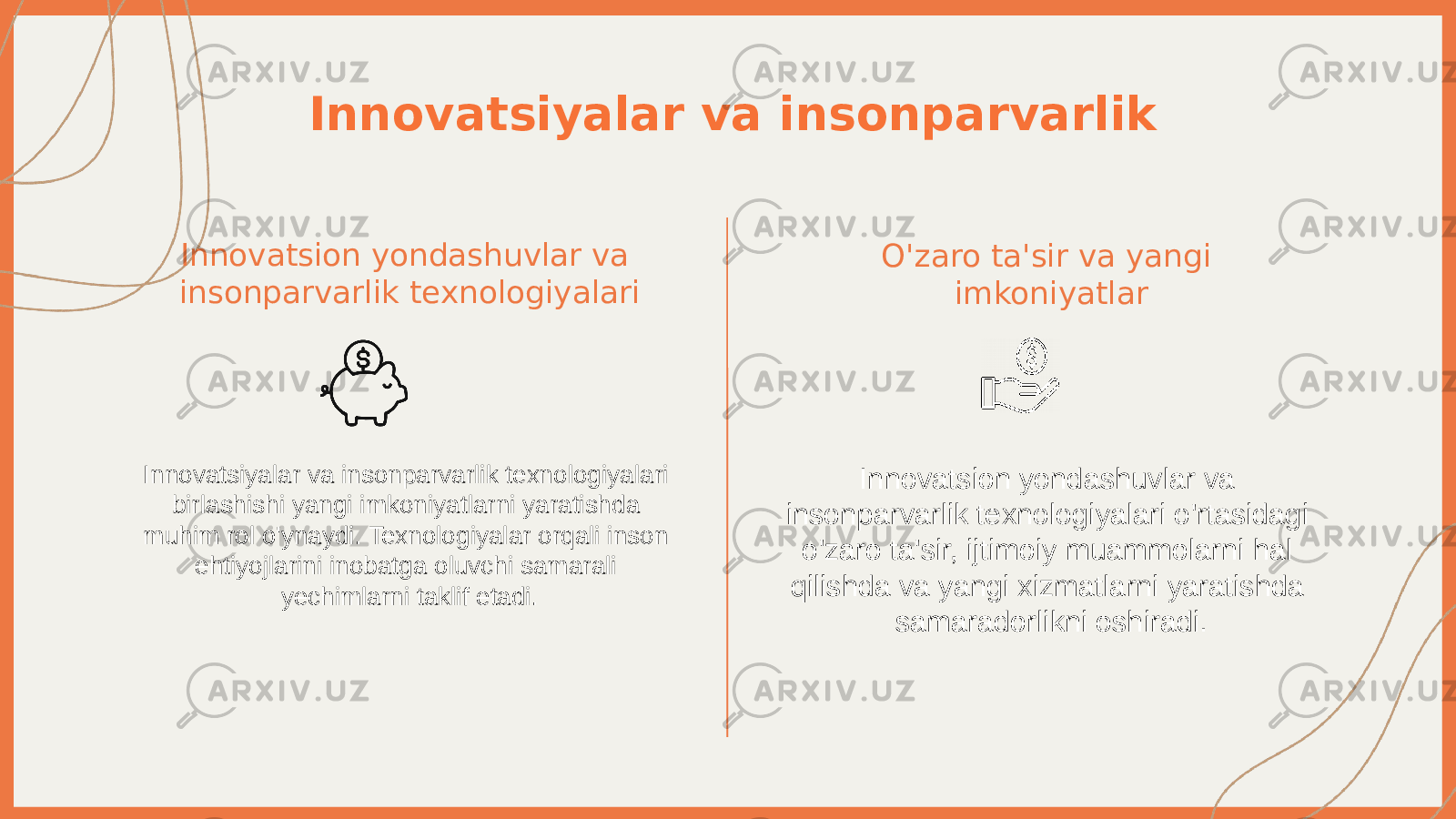 Innovatsiyalar va insonparvarlik Innovatsion yondashuvlar va insonparvarlik texnologiyalari Innovatsiyalar va insonparvarlik texnologiyalari birlashishi yangi imkoniyatlarni yaratishda muhim rol o&#39;ynaydi. Texnologiyalar orqali inson ehtiyojlarini inobatga oluvchi samarali yechimlarni taklif etadi. O&#39;zaro ta&#39;sir va yangi imkoniyatlar Innovatsion yondashuvlar va insonparvarlik texnologiyalari o&#39;rtasidagi o&#39;zaro ta&#39;sir, ijtimoiy muammolarni hal qilishda va yangi xizmatlarni yaratishda samaradorlikni oshiradi. 