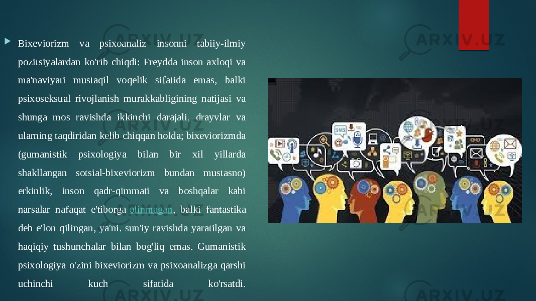  Bixeviorizm va psixoanaliz insonni tabiiy-ilmiy pozitsiyalardan ko&#39;rib chiqdi: Freydda inson axloqi va ma&#39;naviyati mustaqil voqelik sifatida emas, balki psixoseksual rivojlanish murakkabligining natijasi va shunga mos ravishda ikkinchi darajali, drayvlar va ularning taqdiridan kelib chiqqan holda; bixeviorizmda (gumanistik psixologiya bilan bir xil yillarda shakllangan sotsial-bixeviorizm bundan mustasno) erkinlik, inson qadr-qimmati va boshqalar kabi narsalar nafaqat e&#39;tiborga  olinmagan , balki fantastika deb e&#39;lon qilingan, ya&#39;ni. sun&#39;iy ravishda yaratilgan va haqiqiy tushunchalar bilan bog&#39;liq emas. Gumanistik psixologiya o&#39;zini bixeviorizm va psixoanalizga qarshi uchinchi kuch sifatida ko&#39;rsatdi. 