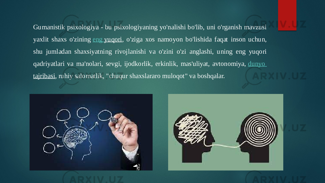 Gumanistik psixologiya - bu psixologiyaning yo&#39;nalishi bo&#39;lib, uni o&#39;rganish mavzusi yaxlit shaxs o&#39;zining  eng yuqori , o&#39;ziga xos namoyon bo&#39;lishida faqat inson uchun, shu jumladan shaxsiyatning rivojlanishi va o&#39;zini o&#39;zi anglashi, uning eng yuqori qadriyatlari va ma&#39;nolari, sevgi, ijodkorlik, erkinlik, mas&#39;uliyat, avtonomiya,  dunyo tajribasi , ruhiy salomatlik, &#34;chuqur shaxslararo muloqot&#34; va boshqalar. 