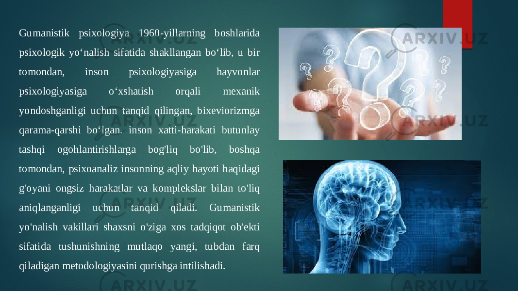 Gumanistik psixologiya 1960-yillarning boshlarida psixologik yoʻnalish sifatida shakllangan boʻlib, u bir tomondan, inson psixologiyasiga hayvonlar psixologiyasiga oʻxshatish orqali mexanik yondoshganligi uchun tanqid qilingan, bixeviorizmga qarama-qarshi boʻlgan. inson xatti-harakati butunlay tashqi ogohlantirishlarga bog&#39;liq bo&#39;lib, boshqa tomondan, psixoanaliz insonning aqliy hayoti haqidagi g&#39;oyani ongsiz harakatlar va komplekslar bilan to&#39;liq aniqlanganligi uchun tanqid qiladi. Gumanistik yo&#39;nalish vakillari shaxsni o&#39;ziga xos tadqiqot ob&#39;ekti sifatida tushunishning mutlaqo yangi, tubdan farq qiladigan metodologiyasini qurishga intilishadi. 