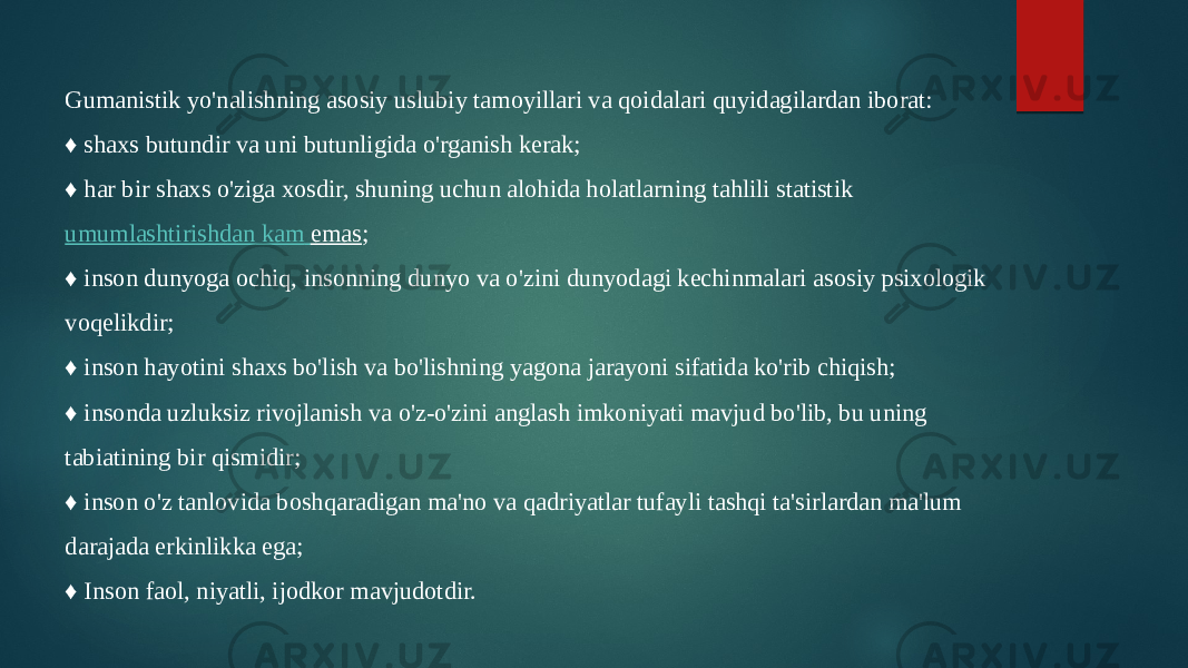 Gumanistik yo&#39;nalishning asosiy uslubiy tamoyillari va qoidalari quyidagilardan iborat: ♦ shaxs butundir va uni butunligida o&#39;rganish kerak; ♦ har bir shaxs o&#39;ziga xosdir, shuning uchun alohida holatlarning tahlili statistik  umumlashtirishdan kam emas ; ♦ inson dunyoga ochiq, insonning dunyo va o&#39;zini dunyodagi kechinmalari asosiy psixologik voqelikdir; ♦ inson hayotini shaxs bo&#39;lish va bo&#39;lishning yagona jarayoni sifatida ko&#39;rib chiqish; ♦ insonda uzluksiz rivojlanish va o&#39;z-o&#39;zini anglash imkoniyati mavjud bo&#39;lib, bu uning tabiatining bir qismidir; ♦ inson o&#39;z tanlovida boshqaradigan ma&#39;no va qadriyatlar tufayli tashqi ta&#39;sirlardan ma&#39;lum darajada erkinlikka ega; ♦ Inson faol, niyatli, ijodkor mavjudotdir. 