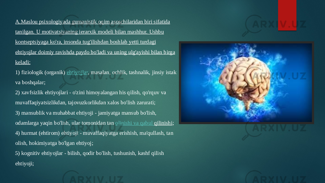 A.Maslou psixologiyada gumanistik oqim asoschilaridan biri sifatida tanilgan. U motivatsiyaning ierarxik modeli bilan mashhur. Ushbu kontseptsiyaga ko&#39;ra, insonda tug&#39;ilishdan boshlab yetti turdagi ehtiyojlar doimiy ravishda paydo bo&#39;ladi va uning ulg&#39;ayishi bilan birga keladi: 1) fiziologik (organik)  ehtiyojlar , masalan, ochlik, tashnalik, jinsiy istak va boshqalar; 2) xavfsizlik ehtiyojlari - o&#39;zini himoyalangan his qilish, qo&#39;rquv va muvaffaqiyatsizlikdan, tajovuzkorlikdan xalos bo&#39;lish zarurati; 3) mansublik va muhabbat ehtiyoji - jamiyatga mansub bo&#39;lish, odamlarga yaqin bo&#39;lish, ular tomonidan tan  olinishi va qabul qilinishi ; 4) hurmat (ehtirom) ehtiyoji - muvaffaqiyatga erishish, ma&#39;qullash, tan olish, hokimiyatga bo&#39;lgan ehtiyoj; 5) kognitiv ehtiyojlar - bilish, qodir bo&#39;lish, tushunish, kashf qilish ehtiyoji; 