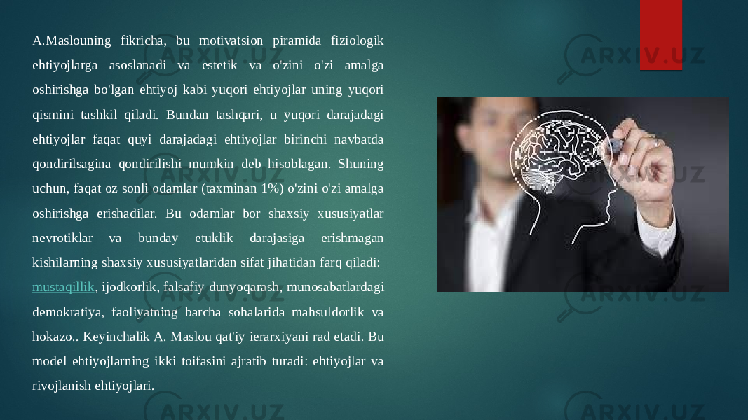 A.Maslouning fikricha, bu motivatsion piramida fiziologik ehtiyojlarga asoslanadi va estetik va o&#39;zini o&#39;zi amalga oshirishga bo&#39;lgan ehtiyoj kabi yuqori ehtiyojlar uning yuqori qismini tashkil qiladi. Bundan tashqari, u yuqori darajadagi ehtiyojlar faqat quyi darajadagi ehtiyojlar birinchi navbatda qondirilsagina qondirilishi mumkin deb hisoblagan. Shuning uchun, faqat oz sonli odamlar (taxminan 1%) o&#39;zini o&#39;zi amalga oshirishga erishadilar. Bu odamlar bor shaxsiy xususiyatlar nevrotiklar va bunday etuklik darajasiga erishmagan kishilarning shaxsiy xususiyatlaridan sifat jihatidan farq qiladi:  mustaqillik , ijodkorlik, falsafiy dunyoqarash, munosabatlardagi demokratiya, faoliyatning barcha sohalarida mahsuldorlik va hokazo.. Keyinchalik A. Maslou qat&#39;iy ierarxiyani rad etadi. Bu model ehtiyojlarning ikki toifasini ajratib turadi: ehtiyojlar va rivojlanish ehtiyojlari. 