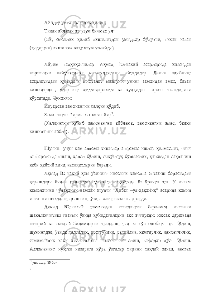 Аё эдгу умгон эсизлик қилип, Тикан эйлаган эр узум бичмас ул 1 . (Эй, ёмонлик қилиб яхшиликдан умидвор бўлувчи, тикан изган (қидирган) киши ҳеч вақт узум узмайди). Айрим тадқиқотчилар Аҳмад Югнакий асарларида замондан норозилик кайфиятлари мавжудлигини айтадилар. Лекин адибнинг асарларидаги қуйидаги мисралар мазмуни унинг замондан эмас, баъзи кишилардан, уларнинг ҳатти-ҳаракати ва хулқидан норози эканлигини кўрсатади. Чунончи: Йирарсан замонангни халқин қўдиб, Замонангни йирма кишисин йир 2 . (Халқингни қўйиб замонангни айблама, замонангни эмас, балки кишиларни айбла). Шунинг учун ҳам аллома кишиларга ярамас ишлар қилмаслик, тинч ва фароғатда яшаш, ҳалол бўлиш, очкўз-суқ бўлмаслик, ҳаромдан сақланиш каби ҳаётий панд-насиҳатларни беради. Аҳмад Югнакий ҳам ўзининг инсонни камолга етказиш борасидаги қарашлари билан педагогик фикр тараққиётида ўз ўрнига эга. У инсон камолотини тўлақонли намоён этувчи “Ҳибат –ул-ҳақойиқ” асарида комил инсонни шакллантиришнинг ўзига хос тизимини яратди. Аҳмад Югнакий томонидан асосланган баркамол инсонни шакллантириш тизими ўзида қуйидагиларни акс эттиради: юксак даражада назарий ва амалий билимларни эгаллаш, тил ва сўз одобига эга бўлиш, шунингдек, ўзида ҳалоллик, ростгўйлик, сахийлик, камтарлик, қаноатлилик, самимийлик каби хислатларни намоён эта олиш, вафодор дўст бўлиш. Алломанинг нуқтаи назарига кўра ўзгалар сирини сақлай олиш, камгап 1 2 уша асар, 65-бет 2 