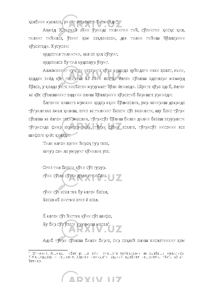 қалбини яраласа, унинг жароҳати битмайди). Аҳмад Югнакий айни ўринда тилингни тий, сўзингни қисқа қил, тилинг тийилса, ўзинг ҳам сақланасан, дея тилни тийиш йўлларини кўрсатади. Хусусан: кудазгил тилингни, кел оз қил сўзунг, кудазилса бу тил кудазлур ўзунг. Алломанинг нуқтаи назарига кўра кишида қуйидаги икки ҳолат, яъни, ҳаддан зиёд кўп гапириш ва айни вақтда ёлғон сўзлаш одатлари мавжуд бўлса, у ҳолда унга нисбатан мурувват йўли ёпилади. Шунга кўра адиб, ёлғон ва кўп сўзлашнинг олдини олиш йўлларини кўрсатиб беришга уринади: Ёлғончи кишига мумкин қадар яқин бўлмаслик, умр кечириш даврида тўғриликка амал қилиш, оғиз ва тилнинг безаги сўз эканлиги, шу боис тўғри сўзлаш ва ёлғон гапирмаслик, тўғрисўз бўлиш билан дилни безаш зарурлиги тўғрисида фикр юритар экан, тўғри сўзни асалга, тўғрисўз инсонни эса шифога қиёс қилади: Тили ялғон эртин йироқ тур теза, кечур сен-ла умрунг кўнилик уза. Оғиз тил безаги кўни сўз турур. ғўни сўзла сўзни дилингни беза. ғўни сўз асал тек бу ялғон басал, Басал еб ачитма оғиз ё асал. Ё ялғон сўз йигтек кўни сўз шифо, Бу бир сўз ўзаги урулмиш масал 1 . Адиб тўғри сўзлаш билан бирга, сир сақлай олиш хислатининг ҳам 1 Югнакий, Ащмад. Ґибат ул-ща=ойи= (Нашрга тайёрловчи ва сызбоши муаллифи £.Мащмудов). – Тошкент, /./улом номидаги Бадиий адабиёт нашриёти, 1971, 50-51- бетлар. 
