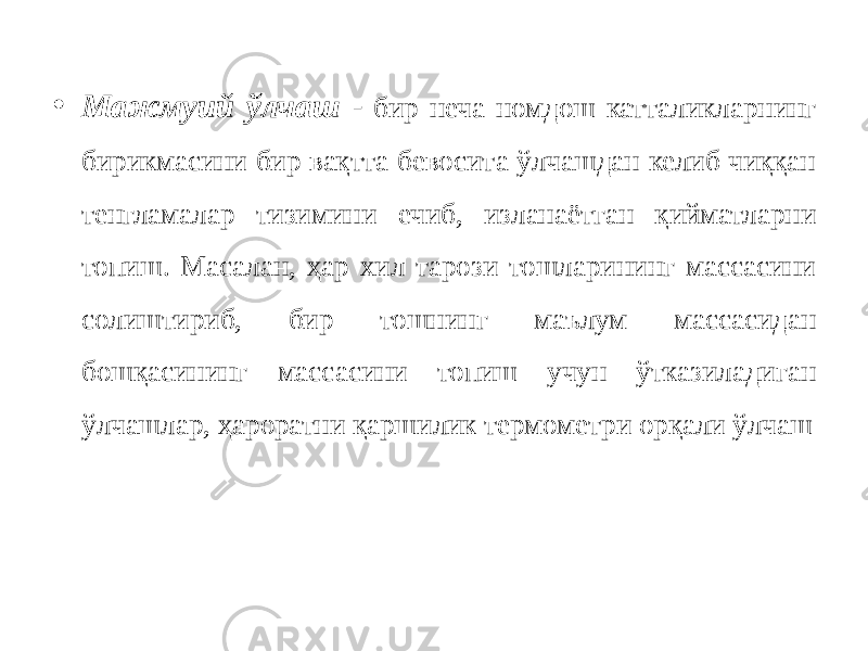 • Мажмуий ўлчаш - бир неча номдош катталикларнинг бирикмасини бир вақтта бевосита ўлчашдан келиб чиққан тенгламалар тизимини ечиб, изланаётган қийматларни топиш. Масалан, ҳар хил тарози тошларининг массасини солиштириб, бир тошнинг маълум массасидан бошқасининг массасини топиш учун ўтказиладиган ўлчашлар, ҳароратни қаршилик термометри орқали ўлчаш 