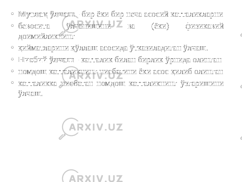 • Мутлақ ўлчаш - бир ёки бир неча асосий катталикларни • бевосита ўлчанишини ва (ёки) физикавий доимийликнинг • қийматларини қўллаш асосида ўтказиладиган ўлчаш. • Нисбий ўлчаш - катталик билан бирлик ўрнида олинган • номдош катталикнинг нисбатини ёки асос қилиб олинган • катталикка нисбатан номдош катталикнинг ўзгаришини ўлчаш. 