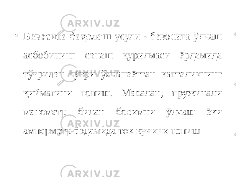 • Бевосита баҳолаш усули - бевосита ўлчаш асбобининг санаш қурилмаси ёрдамида тўғридан тўғри ўлчанаётган катталикнинг қийматини топиш. Масалан, пружинали манометр билан босимни ўлчаш ёки амперметр ёрдамида ток кучини топиш. 