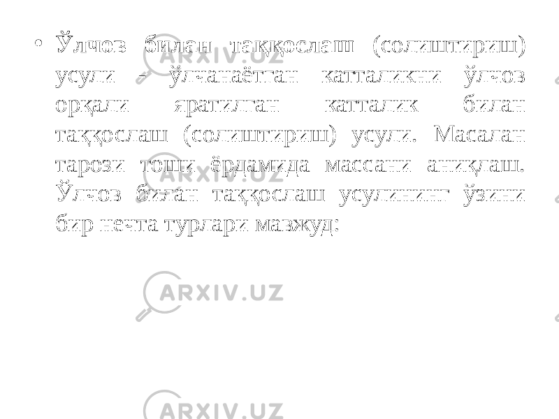 • Ўлчов билан таққослаш (солиштириш) усули - ўлчанаётган катталикни ўлчов орқали яратилган катталик билан таққослаш (солиштириш) усули. Масалан тарози тоши ёрдамида массани аниқлаш. Ўлчов билан таққослаш усулининг ўзини бир нечта турлари мавжуд: 