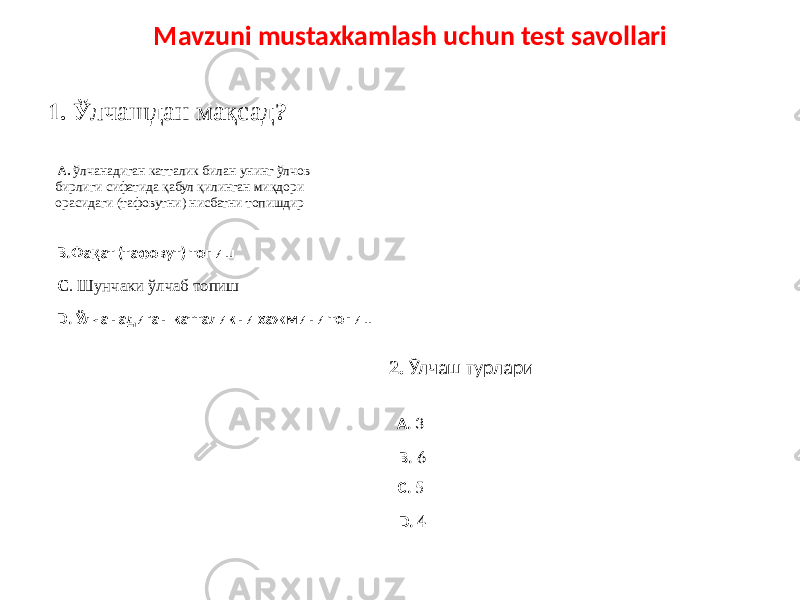 1. Ў лчашдан мақсад ? A. ўлчанадиган катталик билан унинг ўлчов бирлиги сифатида қабул қилинган миқдори орасидаги (тафовутни) нисбатни топишдир B.Фақат (тафовут) топиш C . Шунчаки ўлчаб топиш D. Ўлчанадиган катталикни хажмини топиш 2. Ўлчаш турлари A. 3 C. 5B. 6 D. 4Mavzuni mustaxkamlash uchun test savollari 