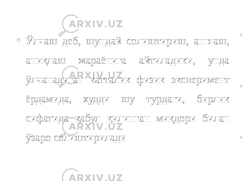 • Ўлчаш деб, шундай солиштириш, англаш, аниқлаш жараёнига айтиладики, унда ўлчанадиган катталик физик эксперимент ёрдамида, худди шу турдаги, бирлик сифатида қабул қилинган миқдори билан ўзаро солиштирилади 