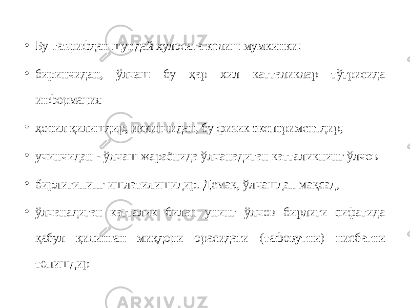 • Бу таърифдан шундай хулосага келиш мумкинки: • биринчидан, ўлчаш бу ҳар хил катталиклар тўғрисида информация • ҳосил қилишдир; иккинчидан, бу физик экспериментдир; • учинчидан - ўлчаш жараёнида ўлчанадиган катталикнинг ўлчов • бирлигининг ишлатилишидир. Демак, ўлчашдан мақсад, • ўлчанадиган катталик билан унинг ўлчов бирлиги сифатида қабул қилинган миқдори орасидаги (тафовутни) нисбатни топишдир 