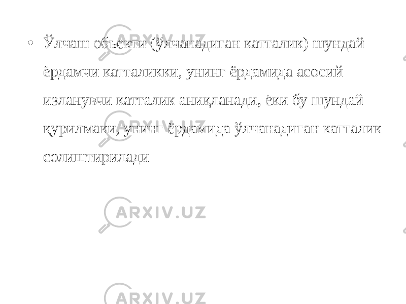 • Ўлчаш объекти (ўлчанадиган катталик) шундай ёрдамчи катталикки, унинг ёрдамида асосий изланувчи катталик аниқланади, ёки бу шундай қурилмаки, унинг ёрдамида ўлчанадиган катталик солиштирилади 