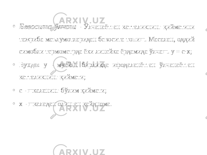 • Бевосита ўлчаш - Ўлчанаётган катталикнинг қийматини тажриба маълумотларидан бевосита топиш. Масалан, оддий симобли термометрда ёки линейка ёрдамида ўлчаш. у = с·х; • Бунда: у - муайян бирликда ифодаланётган ўлчанаётган катталикнинг қиймати; • с - шкаланинг бўлим қиймати; • х - шкаладан олинган қайднома. 