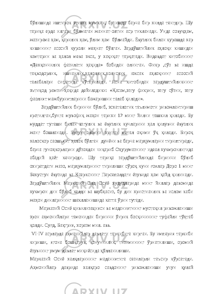 бўлишида иштирок этиши мумкин, бу ишда барча бир хилда тенгдир. Шу тариқа ерда илгари бўлмаган жаннат-олтин аср тикланади. Унда совуқҳам, жазирама ҳам, қарилик ҳам, ўлим ҳам бўлмайди. Ёвузлик билан курашда хар кишининг асосий куроли меҳнат бўлган. Зардўштийлик аҳлоқи кишидан камтарин ва ҳалол мева экса, у хақиқат тарқатади. Видевдат китобининг «Дехқончилик фазилати ҳақида» бобидан олинган. Фикр ,сўз ва ишда тақводорлик, ишчанлик,ҳалоллик,холислик юксак аҳлоқнинг асоосий талабалари сифатида кўтарилади. Ясна китобидан зардуштийликнинг эътиқод рамзи ҳақида дейиладики: «Қасам,эзгу фикрни, эзгу сўзни, эзгу фаолият мажбуриятларини бажаришни талаб қилади». Зардўштийлик биринчи бўлиб, эсхаталогик таълимоти ривожлантириш яратилган,бунга мувофиқ жаҳон тарихи 12 минг йилни ташкил қилади. Бу муддат тугаши билан эзгулик ва ёвузлик кучларини ҳал қилувчи ёвузлик жанг бошланади. Бугун оламни эриган метал оқими ўқ қилади. Бироқ халоскор саошьянт ҳалок бўлган дунёни ва барча марҳумларни тирилтиради, барча гуноҳкорларни дўзохдан чиқариб Оҳурумазнинг идеал хукмронлигида абадий ҳаёт кечиради. Шу тариқа зардўштийликда биринчи бўлиб охиратдаги жазо, марҳумларнинг тирилиши сўроқ куни ғоялар Доро 1 минг Бехустун ёвузида ва Ксеркснинг Персеполдаги ёзувида ҳам қайд қилинади. Зардўштийлик Марказий Олд Осиё худудларида минг йиллар давомида хукмрон дин бўлиб келди ва шубҳасиз, бу дин христианлик ва ислом каби жаҳон динларининг шаклланишида катта ўрин тутади. Марказий Осиё цивилизацияси ва маданиятнинг мустақил ривожланиши эрон аҳмонийлари тамонидан биринчи ўирик босқичининг туфайли тўҳтаб қолди. Суғд, Бақтрия, хоразм мил. авв. VI-IV асрларда аҳмонийлар давлати таркибига кирган. Бу империя таркиби кириши, ягона бошқарув, қонунчилик, тизимининг ўрнатилиши, оромий ёзувнинг умум давлат миқиёсида қўлланилиши. Марказий Осиё халқларининг маданиятига сезиларли таъсир кўрсатади. Аҳмонийлар даврида халқаро савдонинг ривожланиши учун қулай 