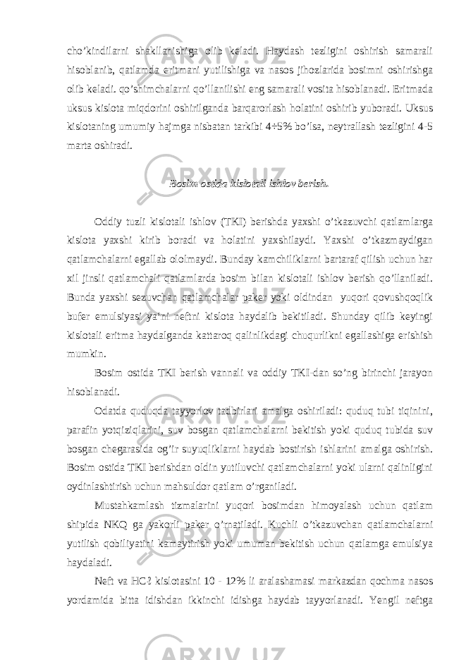 cho’kindilarni shakllanishiga olib keladi. Haydash tezligini oshirish samarali hisoblanib, qatlamda eritmani yutilishiga va nasos jihozlarida bosimni oshirishga olib keladi. qo’shimchalarni qo’llanilishi eng samarali vosita hisoblanadi. Eritmada uksus kislota miqdorini oshirilganda barqarorlash holatini oshirib yuboradi. Uksus kislotaning umumiy hajmga nisbatan tarkibi 4÷5% bo’lsa, neytrallash tezligini 4-5 marta oshiradi. Bosim ostida kislotali ishlov berish. Oddiy tuzli kislotali ishlov (TKI) berishda yaxshi o’tkazuvchi qatlamlarga kislota yaxshi kirib boradi va holatini yaxshilaydi. Yaxshi o’tkazmaydigan qatlamchalarni egallab ololmaydi. Bunday kamchiliklarni bartaraf qilish uchun har xil jinsli qatlamchali qatlamlarda bosim bilan kislotali ishlov berish qo’llaniladi. Bunda yaxshi sezuvchan qatlamchalar paker yoki oldindan yuqori qovushqoqlik bufer emulsiyasi ya‘ni neftni kislota haydalib bekitiladi. Shunday qilib keyingi kislotali eritma haydalganda kattaroq qalinlikdagi chuqurlikni egallashiga erishish mumkin. Bosim ostida TKI berish vannali va oddiy TKI-dan so’ng birinchi jarayon hisoblanadi. Odatda quduqda tayyorlov tadbirlari amalga oshiriladi: quduq tubi tiqinini, parafin yotqiziqlarini, suv bosgan qatlamchalarni bekitish yoki quduq tubida suv bosgan chegarasida og’ir suyuqliklarni haydab bostirish ishlarini amalga oshirish. Bosim ostida TKI berishdan oldin yutiluvchi qatlamchalarni yoki ularni qalinligini oydinlashtirish uchun mahsuldor qatlam o’rganiladi. Mustahkamlash tizmalarini yuqori bosimdan himoyalash uchun qatlam shipida NKQ ga yakorli paker o’rnatiladi. Kuchli o’tkazuvchan qatlamchalarni yutilish qobiliyatini kamaytirish yoki umuman bekitish uchun qatlamga emulsiya haydaladi. Neft va HCℓ kislotasini 10 - 12% li aralashamasi markazdan qochma nasos yordamida bitta idishdan ikkinchi idishga haydab tayyorlanadi. Yengil neftga 