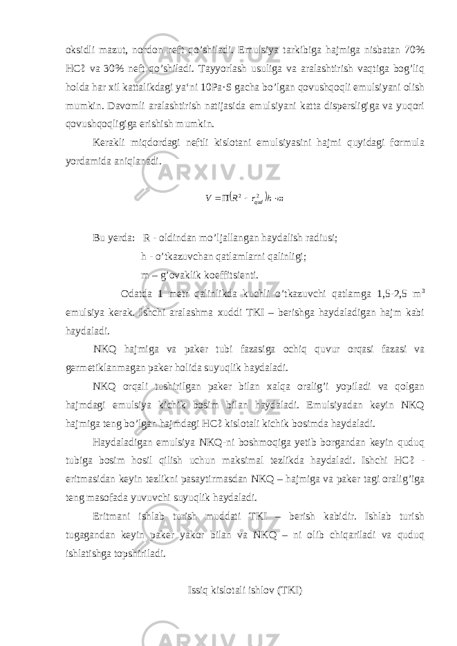 oksidli mazut, nordon neft qo’shiladi. Emulsiya tarkibiga hajmiga nisbatan 70% HCℓ va 30% neft qo’shiladi. Tayyorlash usuliga va aralashtirish vaqtiga bog’liq holda har xil kattalikdagi ya‘ni 10Pa·S gacha bo’lgan qovushqoqli emulsiyani olish mumkin. Davomli aralashtirish natijasida emulsiyani katta dispersligiga va yuqori qovushqoqligiga erishish mumkin. Kerakli miqdordagi neftli kislotani emulsiyasini hajmi quyidagi formula yordamida aniqlanadi.   m h r R V qud    2 2 Bu yerda: R - oldindan mo’ljallangan haydalish radiusi; h - o’tkazuvchan qatlamlarni qalinligi; m – g’ovaklik koeffitsienti. Odatda 1 metr qalinlikda kuchli o’tkazuvchi qatlamga 1,5-2,5 m 3 emulsiya kerak. Ishchi aralashma xuddi TKI – berishga haydaladigan hajm kabi haydaladi. NKQ hajmiga va paker tubi fazasiga ochiq quvur orqasi fazasi va germetiklanmagan paker holida suyuqlik haydaladi. NKQ orqali tushirilgan paker bilan xalqa oralig’i yopiladi va qolgan hajmdagi emulsiya kichik bosim bilan haydaladi. Emulsiyadan keyin NKQ hajmiga teng bo’lgan hajmdagi HCℓ kislotali kichik bosimda haydaladi. Haydaladigan emulsiya NKQ-ni boshmoqiga yetib borgandan keyin quduq tubiga bosim hosil qilish uchun maksimal tezlikda haydaladi. Ishchi HCℓ - eritmasidan keyin tezlikni pasaytirmasdan NKQ – hajmiga va paker tagi oralig’iga teng masofada yuvuvchi suyuqlik haydaladi. Eritmani ishlab turish muddati TKI – berish kabidir. Ishlab turish tugagandan keyin paker yakor bilan va NKQ – ni olib chiqariladi va quduq ishlatishga topshiriladi. Issiq kislotali ishlov (TKI) 