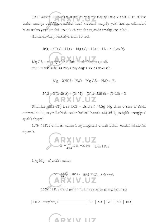 TKI berishni bu turdagi ta‘siri quduq tub atofiga issiq kislota bilan ishlov berish amalga oshirilib, qizdirish tuzli kislotani magniy yoki boshqa eritmalari bilan reaktsiyaga kirishib issiqlik chiqarish natijasida amalga oshiriladi. Bunda quyidagi reaktsiya sodir bo’ladi. Mg + 2HCℓ + H 2 O = Mg Cℓ 2 + H 2 O + H 2 + 461,38 kj. Mg Cℓ 2 – magniy xlor kislotali aralashmada qoladi. Sonli nisbatlarda reaktsiya quyidagi shaklda yoziladi. Mg + 2HCℓ + H 2 O = Mg Cℓ 2 + H 2 O + H 2 24,3 + 2 (1+35,5) + (2+16) = (24,3+235,5) + (2+16) + 2 SHunday qilib 73g toza HCℓ - kislotani 24,3g Mg bilan o’zaro ta‘sirida eritmani to’liq neytrallashishi sodir bo’ladi hamda 461,38 kj issiqlik energiyasi ajralib chiqadi. 15% li HCℓ eritmasi uchun 1 kg magniyni eritish uchun kerakli miqdorini topamiz. г X 3004 10003, 24 74   toza HCℓ 1 kg Mg – ni eritish uchun л V 1861 2, 161 3004   15% HCℓ - eritmasi. 15% li HCℓ kislotasini miqdori va eritmaning harorati. HCℓ - miqdori, ℓ 50 60 70 80 100 