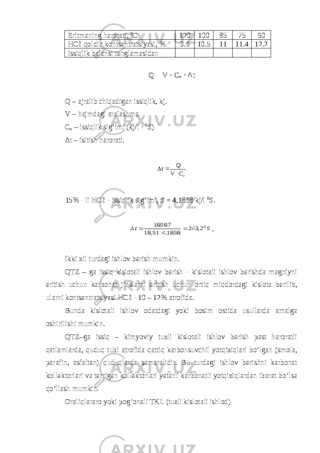 Eritmaning harorati, 0 С 120 100 85 75 60 HCℓ qoldiq kontsentratsiyasi, % 9.6 10.5 11 11.4 12.2 Issiqlik balansi tenglamasidan Q = V · C v · Δt Q – ajralib chiqadigan issiqlik, kj. V – hajmdagi aralashma. C v – issiqlik sig’imi (kj/l · 0 S) Δt – isitish harorati.vC V Q t    15% - li HCℓ - issiqlik sig’imi, S = 4,1868 kj/l 0 S. S t 02, 243 1868,4 61, 18 18987     . Ikki xil turdagi ishlov berish mumkin. QTZ – ga issiq kislotali ishlov berish - kislotali ishlov berishda magniyni eritish uchun karbonat jinslarni eritish uchun ortiq miqdordagi kislota berilib, ularni kontsentratsiyasi HCℓ - 10 – 12% atrofida. Bunda kislotali ishlov odatdagi yoki bosim ostida usullarda amalga oshirilishi mumkin. QTZ–ga issiq – kimyoviy tuzli kislotali ishlov berish past haroratli qatlamlarda, quduq tubi atrofida qattiq karbonsuvchil yotqiziqlari bo’lgan (smola, parafin, asfalten) quduqlarda samaralidir. Bu turdagi ishlov berishni karbonat kollektorlari va terrigen kollektorlari yetarli karbonatli yotqiziqlardan iborat bo’lsa qo’llash mumkin. Oraliqlararo yoki pog’onali TKI. (tuzli kislotali ishlod) 