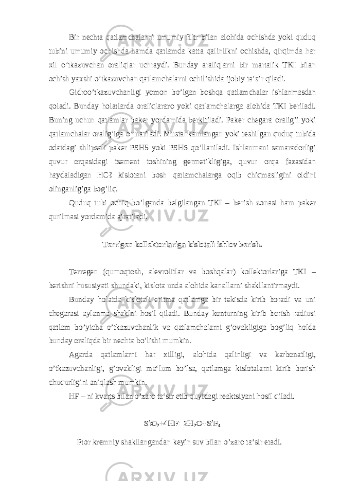 Bir nechta qatlamchalarni umumiy filtr bilan alohida ochishda yoki quduq tubini umumiy ochishda hamda qatlamda katta qalinlikni ochishda, qirqimda har xil o’tkazuvchan oraliqlar uchraydi. Bunday araliqlarni bir martalik TKI bilan ochish yaxshi o’tkazuvchan qatlamchalarni ochilishida ijobiy ta‘sir qiladi. Gidroo’tkazuvchanligi yomon bo’lgan boshqa qatlamchalar ishlanmasdan qoladi. Bunday holatlarda oraliqlararo yoki qatlamchalarga alohida TKI beriladi. Buning uchun qatlamlar paker yordamida berkitiladi. Paker chegara oralig’i yoki qatlamchalar oralig’iga o’rnatiladi. Mustahkamlangan yoki teshilgan quduq tubida odatdagi shlipsali paker PSH5 yoki PSH6 qo’llaniladi. Ishlanmani samaradorligi quvur orqasidagi tsement toshining germetikligiga, quvur orqa fazasidan haydaladigan HCℓ kislotani bosh qatlamchalarga oqib chiqmasligini oldini olinganligiga bog’liq. Quduq tubi ochiq bo’lganda belgilangan TKI – berish zonasi ham paker qurilmasi yordamida ajratiladi. Terrigen kollektorlariga kislotali ishlov berish. Terregen (qumoqtosh, alevrolitlar va boshqalar) kollektorlariga TKI – berishni hususiyati shundaki, kislota unda alohida kanallarni shakllantirmaydi. Bunday holatda kislotali eritma qatlamga bir tekisda kirib boradi va uni chegarasi aylanma shaklni hosil qiladi. Bunday konturning kirib borish radiusi qatlam bo’yicha o’tkazuvchanlik va qatlamchalarni g’ovakligiga bog’liq holda bunday oraliqda bir nechta bo’lishi mumkin. Agarda qatlamlarni har xilligi, alohida qalinligi va karbonatligi, o’tkazuvchanligi, g’ovakligi ma‘lum bo’lsa, qatlamga kislotalarni kirib borish chuqurligini aniqlash mumkin. HF – ni kvarts bilan o’zaro ta‘sir etib quyidagi reaktsiyani hosil qiladi. SiO 2 +4HF=2H 2 O+SiF 4 Ftor kremniy shakllangandan keyin suv bilan o’zaro ta‘sir etadi. 