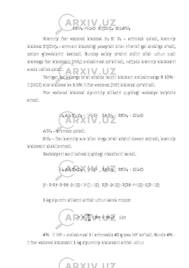 2SiF 4 +4H 2 O=Si(OH) 4 +2H 2 SiF 6 Kremniy ftor vodorod kislotasi H 2 Si F 6 – eritmada qoladi, kremniy kislotasi Si(OH) 4 – eritmani kislotaligi pasayishi bilan hilvirali gel shakliga o’tadi, qatlam g’ovaklarini bekitadi. Bunday salbiy ta‘sirni oldini olish uchun tuzli kislotaga ftor kislotasini (HF 2 ) aralashmasi qo’shiladi, natijada kremniy kislotasini suvda ushlab qoladi. Terrigen kollektorga ta‘sir etishda ishchi kislotani aralashmasiga 8-10% - li (HCℓ) xlor kislotasi va 3-5%-li ftor vodorod (HF) kislotasi qo’shiladi. Ftor vodorod kislotasi alyuminiy silikatni quyidagi reaktsiya bo’yicha eritadi. H 4 Aℓ 2 Si 2 O 9 + 14HF = 2AℓF 3 + 2SiF 4 + 9H 2 O AℓF 4 – э ritmada qoladi. SiF 4 – ftor kremniy suv bilan birga ta‘sir etishni davom ettiradi, kremniy kislotasini shakllantiradi. Reaktsiyani sonli bahosi quyidagi nisbatlarni beradi. H 4 Aℓ 2 Si 2 O 9 + 14HF = 2AℓF 3 + 2SiF 4 + 9H 2 O (4+2·27+2·28+9·16)+14(1+19)=2(2+3·19)+2(28+4·19)+9(2+16) 1 kg alyumin silikatni eritish uchun kerak miqdor 3, 1085 1000 258 280    X HF 4% - li HF – aralashmasi 1 l eritmasida 40 g toza HF bo’ladi. Bunda 4% - li ftor vodorod kislotasini 1 kg alyuminiy kislotasini eritish uchun 