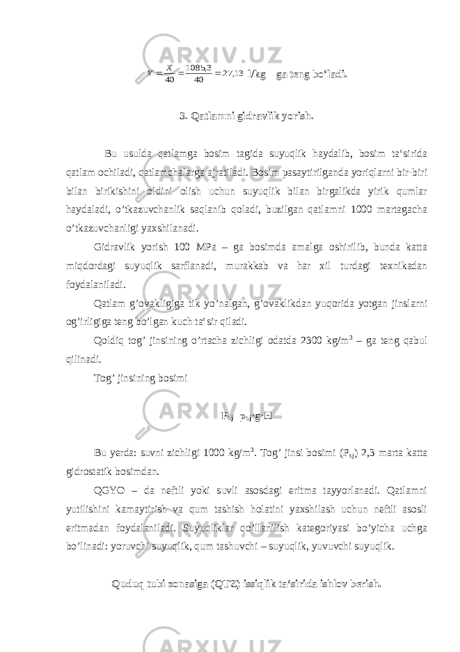 13, 27 40 3, 1085 40    X Y l/kg – ga teng bo’ladi. 3. Qatlamni gidravlik yorish. Bu usulda qatlamga bosim tagida suyuqlik haydalib, bosim ta‘sirida qatlam ochiladi, qatlamchalarga ajratiladi. Bosim pasaytirilganda yoriqlarni bir-biri bilan birikishini oldini olish uchun suyuqlik bilan birgalikda yirik qumlar haydaladi, o’tkazuvchanlik saqlanib qoladi, buzilgan qatlamni 1000 martagacha o’tkazuvchanligi yaxshilanadi. Gidravlik yorish 100 MPa – ga bosimda amalga oshirilib, bunda katta miqdordagi suyuqlik sarflanadi, murakkab va har xil turdagi texnikadan foydalaniladi. Qatlam g’ovakligiga tik yo’nalgan, g’ovaklikdan yuqorida yotgan jinslarni og’irligiga teng bo’lgan kuch ta‘sir qiladi. Qoldiq tog’ jinsining o’rtacha zichligi odatda 2300 kg/m 3 – ga teng qabul qilinadi. Tog’ jinsining bosimi Р t.j = ρ t.j ·g·H Bu yerda: suvni zichligi 1000 kg/m 3 . Tog’ jinsi bosimi ( Р t.j ) 2,3 marta katta gidrostatik bosimdan. QGY О – da neftli yoki suvli asosdagi eritma tayyorlanadi. Qatlamni yutilishini kamaytirish va qum tashish holatini yaxshilash uchun neftli asosli eritmadan foydalaniladi. Suyuqliklar qo’llanilish kategoriyasi bo’yicha uchga bo’linadi: yoruvchi suyuqlik, qum tashuvchi – suyuqlik, yuvuvchi suyuqlik. Quduq tubi zonasiga (QTZ) issiqlik ta‘sirida ishlov berish. 