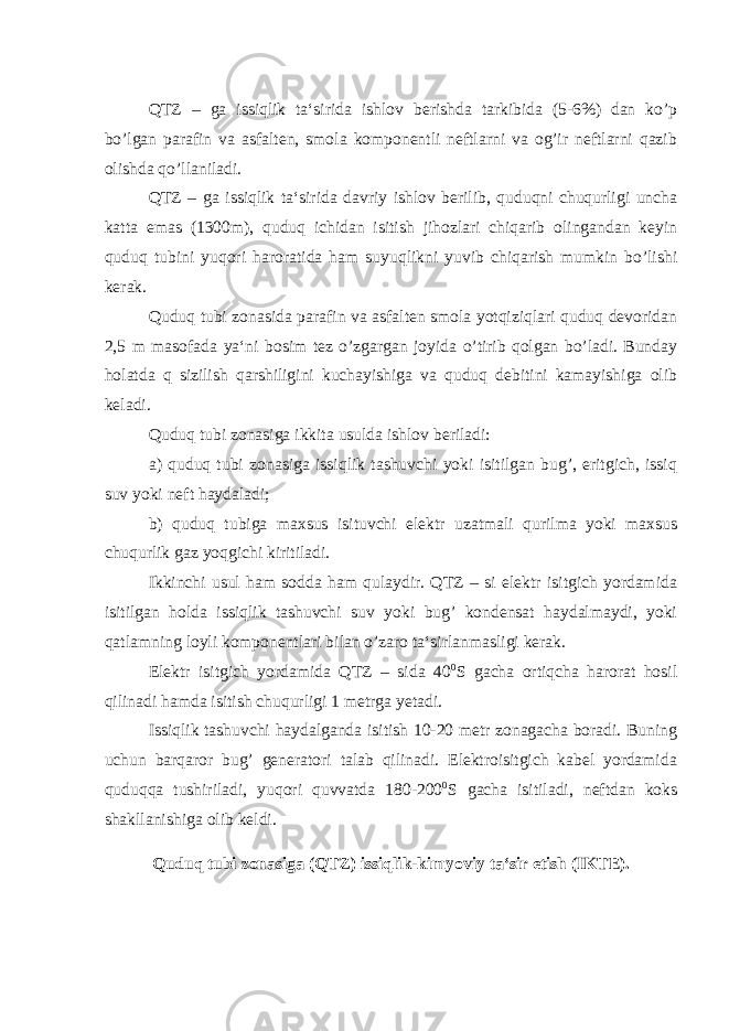 QTZ – ga issiqlik ta‘sirida ishlov berishda tarkibida (5-6%) dan ko’p bo’lgan parafin va asfalten, smola komponentli neftlarni va og’ir neftlarni qazib olishda qo’llaniladi. QTZ – ga issiqlik ta‘sirida davriy ishlov berilib, quduqni chuqurligi uncha katta emas (1300m), quduq ichidan isitish jihozlari chiqarib olingandan keyin quduq tubini yuqori haroratida ham suyuqlikni yuvib chiqarish mumkin bo’lishi kerak. Quduq tubi zonasida parafin va asfalten smola yotqiziqlari quduq devoridan 2,5 m masofada ya‘ni bosim tez o’zgargan joyida o’tirib qolgan bo’ladi. Bunday holatda q sizilish qarshiligini kuchayishiga va quduq debitini kamayishiga olib keladi. Quduq tubi zonasiga ikkita usulda ishlov beriladi: а ) quduq tubi zonasiga issiqlik tashuvchi yoki isitilgan bug’, eritgich, issiq suv yoki neft haydaladi; b) quduq tubiga maxsus isituvchi elektr uzatmali qurilma yoki maxsus chuqurlik gaz yoqgichi kiritiladi. Ikkinchi usul ham sodda ham qulaydir. QTZ – si elektr isitgich yordamida isitilgan holda issiqlik tashuvchi suv yoki bug’ kondensat haydalmaydi, yoki qatlamning loyli komponentlari bilan o’zaro ta‘sirlanmasligi kerak. Elektr isitgich yordamida QTZ – sida 40 0 S gacha ortiqcha harorat hosil qilinadi hamda isitish chuqurligi 1 metrga yetadi. Issiqlik tashuvchi haydalganda isitish 10-20 metr zonagacha boradi. Buning uchun barqaror bug’ generatori talab qilinadi. Elektroisitgich kabel yordamida quduqqa tushiriladi, yuqori quvvatda 180-200 0 S gacha isitiladi, neftdan koks shakllanishiga olib keldi. Quduq tubi zonasiga (QTZ) issiqlik-kimyoviy ta‘sir etish (IKTE). 