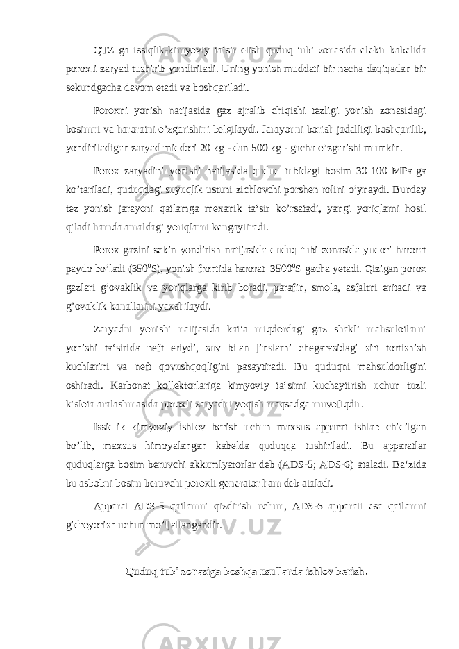 QTZ ga issiqlik-kimyoviy ta‘sir etish quduq tubi zonasida elektr kabelida poroxli zaryad tushirib yondiriladi. Uning yonish muddati bir necha daqiqadan bir sekundgacha davom etadi va boshqariladi. Poroxni yonish natijasida gaz ajralib chiqishi tezligi yonish zonasidagi bosimni va haroratni o’zgarishini belgilaydi. Jarayonni borish jadalligi boshqarilib, yondiriladigan zaryad miqdori 20 kg - dan 500 kg - gacha o’zgarishi mumkin . Porox zaryadini yonishi natijasida quduq tubidagi bosim 30-100 MPa-ga ko’tariladi, quduqdagi suyuqlik ustuni zichlovchi porshen rolini o’ynaydi. Bunday tez yonish jarayoni qatlamga mexanik ta‘sir ko’rsatadi, yangi yoriqlarni hosil qiladi hamda amaldagi yoriqlarni kengaytiradi. Porox gazini sekin yondirish natijasida quduq tubi zonasida yuqori harorat paydo bo’ladi (350 0 S), yonish frontida harorat 3500 0 S-gacha yetadi. Qizigan porox gazlari g’ovaklik va yoriqlarga kirib boradi, parafin, smola, asfaltni eritadi va g’ovaklik kanallarini yaxshilaydi. Zaryadni yonishi natijasida katta miqdordagi gaz shakli mahsulotlarni yonishi ta‘sirida neft eriydi, suv bilan jinslarni chegarasidagi sirt tortishish kuchlarini va neft qovushqoqligini pasaytiradi. Bu quduqni mahsuldorligini oshiradi. Karbonat kollektorlariga kimyoviy ta‘sirni kuchaytirish uchun tuzli kislota aralashmasida poroxli zaryadni yoqish maqsadga muvofiqdir. Issiqlik kimyoviy ishlov berish uchun maxsus apparat ishlab chiqilgan bo’lib, maxsus himoyalangan kabelda quduqqa tushiriladi. Bu apparatlar quduqlarga bosim beruvchi akkumlyatorlar deb (ADS-5; ADS-6) ataladi. Ba‘zida bu asbobni bosim beruvchi poroxli generator ham deb ataladi. Apparat ADS-5 qatlamni qizdirish uchun, ADS-6 apparati esa qatlamni gidroyorish uchun mo’ljallangandir. Quduq tubi zonasiga boshqa usullarda ishlov berish. 