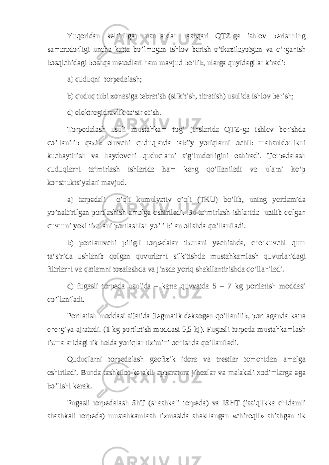 Yuqoridan keltirilgan usullardan tashqari QTZ-ga ishlov berishning samaradorligi uncha katta bo’lmagan ishlov berish o’tkazilayotgan va o’rganish bosqichidagi boshqa metodlari ham mavjud bo’lib, ularga quyidagilar kiradi: а ) quduqni torpedalash; b) quduq tubi zonasiga tebratish (silkitish, titratish) usulida ishlov berish; d) elektrogidravlik ta‘sir etish. Torpedalash usuli mustahkam tog’ jinslarida QTZ-ga ishlov berishda qo’llanilib qazib oluvchi quduqlarda tabiiy yoriqlarni ochib mahsuldorlikni kuchaytirish va haydovchi quduqlarni sig’imdorligini oshiradi. Torpedalash quduqlarni ta‘mirlash ishlarida ham keng qo’llaniladi va ularni ko’p konstruktsiyalari mavjud. a) tarpedali o’qli kumulyativ o’qli (TKU) bo’lib, uning yordamida yo’naltirilgan portlashish amalga oshiriladi. Bu ta‘mirlash ishlarida uzilib qolgan quvurni yoki tizmani portlashish yo’li bilan olishda qo’llaniladi. b) portlatuvchi piligli torpedalar tizmani yechishda, cho’kuvchi qum ta‘sirida ushlanib qolgan quvurlarni silkitishda mustahkamlash quvurlaridagi filtrlarni va qatlamni tozalashda va jinsda yoriq shakllantirishda qo’llaniladi. d) fugasli torpeda usulida – katta quvvatda 5 – 7 kg portlatish moddasi qo’llaniladi. Portlatish moddasi sifatida flegmatik deksogen qo’llanilib, portlaganda katta energiya ajratadi. (1 kg portlatish moddasi 5,5 kj). Fugasli torpeda mustahkamlash tizmalaridagi tik holda yoriqlar tizimini ochishda qo’llaniladi. Quduqlarni torpedalash geofizik idora va trestlar tomonidan amalga oshiriladi. Bunda tashkilot kerakli apparatura jihozlar va malakali xodimlarga ega bo’lishi kerak. Fugasli torpedalash ShT (shashkali torpeda) va ISHT (issiqlikka chidamli shashkali torpeda) mustahkamlash tizmasida shakllangan «chiroqli» shishgan tik 