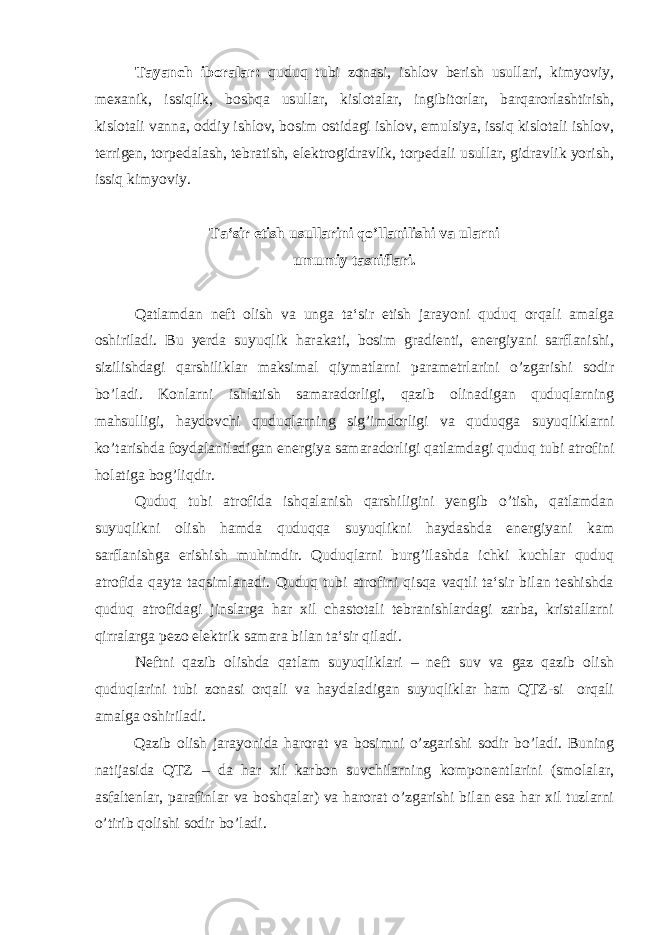 Tayanch iboralar: quduq tubi zonasi, ishlov berish usullari, kimyoviy, mexanik, issiqlik, boshqa usullar, kislotalar, ingibitorlar, barqarorlashtirish, kislotali vanna, oddiy ishlov, bosim ostidagi ishlov, emulsiya, issiq kislotali ishlov, terrigen, torpedalash, tebratish, elektrogidravlik, torpedali usullar, gidravlik yorish, issiq kimyoviy. Ta‘sir etish usullarini qo’llanilishi va ularni umumiy tasniflari. Qatlamdan neft olish va unga ta‘sir etish jarayoni quduq orqali amalga oshiriladi. Bu yerda suyuqlik harakati, bosim gradienti, energiyani sarflanishi, sizilishdagi qarshiliklar maksimal qiymatlarni parametrlarini o’zgarishi sodir bo’ladi. Konlarni ishlatish samaradorligi, qazib olinadigan quduqlarning mahsulligi, haydovchi quduqlarning sig’imdorligi va quduqga suyuqliklarni ko’tarishda foydalaniladigan energiya samaradorligi qatlamdagi quduq tubi atrofini holatiga bog’liqdir. Quduq tubi atrofida ishqalanish qarshiligini yengib o’tish, qatlamdan suyuqlikni olish hamda quduqqa suyuqlikni haydashda energiyani kam sarflanishga erishish muhimdir. Quduqlarni burg’ilashda ichki kuchlar quduq atrofida qayta taqsimlanadi. Quduq tubi atrofini qisqa vaqtli ta‘sir bilan teshishda quduq atrofidagi jinslarga har xil chastotali tebranishlardagi zarba, kristallarni qirralarga pezo elektrik samara bilan ta‘sir qiladi. Neftni qazib olishda qatlam suyuqliklari – neft suv va gaz qazib olish quduqlarini tubi zonasi orqali va haydaladigan suyuqliklar ham QTZ-si orqali amalga oshiriladi. Qazib olish jarayonida harorat va bosimni o’zgarishi sodir bo’ladi. Buning natijasida QTZ – da har xil karbon suvchilarning komponentlarini (smolalar, asfaltenlar, parafinlar va boshqalar) va harorat o’zgarishi bilan esa har xil tuzlarni o’tirib qolishi sodir bo’ladi. 