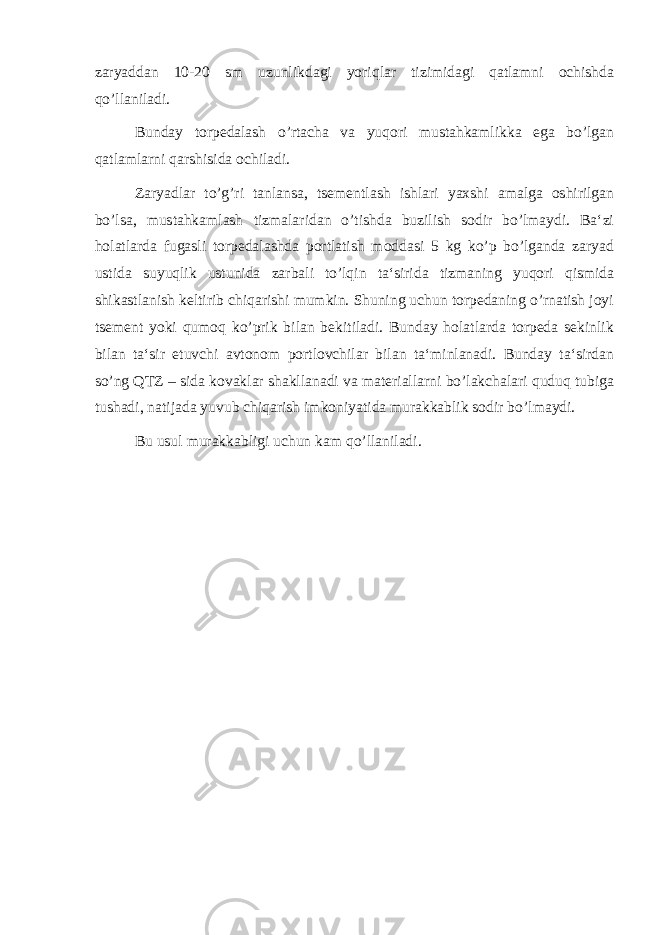 zaryaddan 10-20 sm uzunlikdagi yoriqlar tizimidagi qatlamni ochishda qo’llaniladi. Bunday torpedalash o’rtacha va yuqori mustahkamlikka ega bo’lgan qatlamlarni qarshisida ochiladi. Zaryadlar to’g’ri tanlansa, tsementlash ishlari yaxshi amalga oshirilgan bo’lsa, mustahkamlash tizmalaridan o’tishda buzilish sodir bo’lmaydi. Ba‘zi holatlarda fugasli torpedalashda portlatish moddasi 5 kg ko’p bo’lganda zaryad ustida suyuqlik ustunida zarbali to’lqin ta‘sirida tizmaning yuqori qismida shikastlanish keltirib chiqarishi mumkin. Shuning uchun torpedaning o’rnatish joyi tsement yoki qumoq ko’prik bilan bekitiladi. Bunday holatlarda torpeda sekinlik bilan ta‘sir etuvchi avtonom portlovchilar bilan ta‘minlanadi. Bunday ta‘sirdan so’ng QTZ – sida kovaklar shakllanadi va materiallarni bo’lakchalari quduq tubiga tushadi, natijada yuvub chiqarish imkoniyatida murakkablik sodir bo’lmaydi. Bu usul murakkabligi uchun kam qo’llaniladi. 