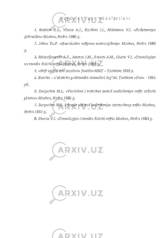 F o y d a l a n i l g a n a d a b i yo t l a r : 1. Baskiev K.S., Vlasov A.I., Kochina I.I., Maksimov V.I. «Podzemnaya gidravlika» Moskva, Nedra 1986 g. 2. Jeltov Yu.P. «Razrabotka neftyanx mestorojdeniy» Moskva, Nedra 1986 g. 3. Mirzadjanzade A.X., Ametov I.M., Xasaev A.M., Gusev V.I. «Texnologiya va texnika dobchi nefti» Moskva, Nedra 1986 g. 4. «Neft va gaz ishi asoslari» fanidan MMT – Toshkent 1999 y. 5. Ruscha – o’zbekcha politexnika atamalari lug’ati. Toshkent «Fan» - 1995 yil. 6. Surguchev M.L. «Vtorichne i tretichne metod uvelicheniya nefte otdachi plastov» Moskva, Nedra 1985 g. 7. Surguchev M.L. i drugie «Metod izvlecheniya ostatochnoy nefti» Moskva, Nedra 1991 g. 8. Shurov V.I. «Texnologiya i texnika dobchi nefti» Moskva, Nedra 1983 g. 