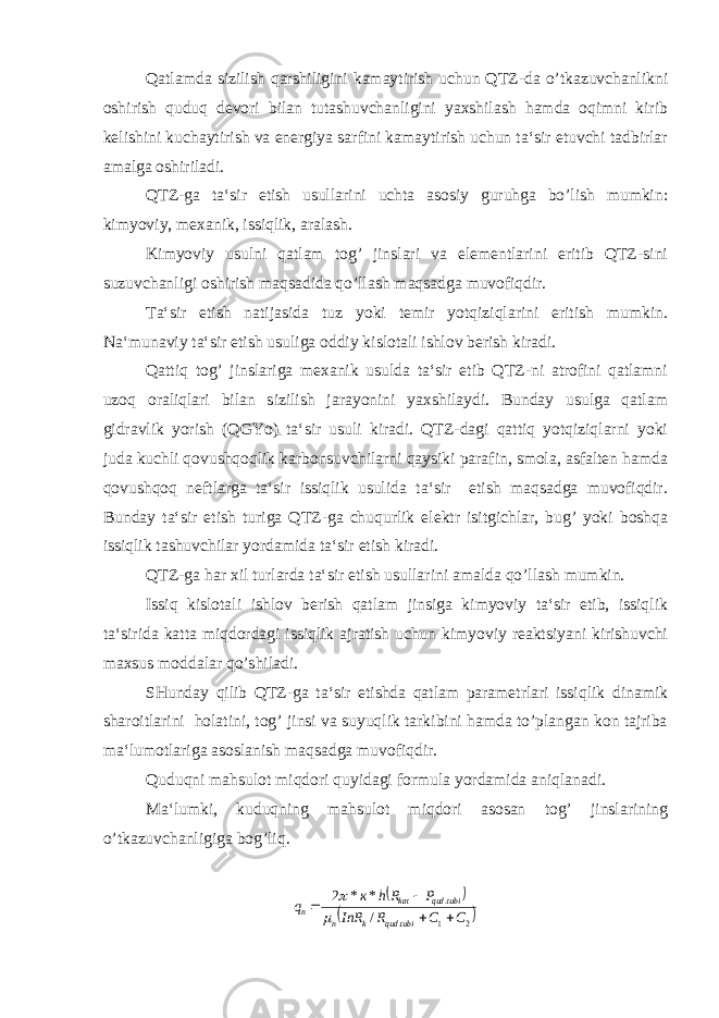 Qatlamda sizilish qarshiligini kamaytirish uchun QTZ-da o’tkazuvchanlikni oshirish quduq devori bilan tutashuvchanligini yaxshilash hamda oqimni kirib kelishini kuchaytirish va energiya sarfini kamaytirish uchun ta‘sir etuvchi tadbirlar amalga oshiriladi. QTZ-ga ta‘sir etish usullarini uchta asosiy guruhga bo’lish mumkin: kimyoviy, mexanik, issiqlik, aralash. Kimyoviy usulni qatlam tog’ jinslari va elementlarini eritib QTZ-sini suzuvchanligi oshirish maqsadida qo’llash maqsadga muvofiqdir. Ta‘sir etish natijasida tuz yoki temir yotqiziqlarini eritish mumkin. Na‘munaviy ta‘sir etish usuliga oddiy kislotali ishlov berish kiradi. Qattiq tog’ jinslariga mexanik usulda ta‘sir etib QTZ-ni atrofini qatlamni uzoq oraliqlari bilan sizilish jarayonini yaxshilaydi. Bunday usulga qatlam gidravlik yorish (QGYo) ta‘sir usuli kiradi. QTZ-dagi qattiq yotqiziqlarni yoki juda kuchli qovushqoqlik karbonsuvchilarni qaysiki parafin, smola, asfalten hamda qovushqoq neftlarga ta‘sir issiqlik usulida ta‘sir etish maqsadga muvofiqdir. Bunday ta‘sir etish turiga QTZ-ga chuqurlik elektr isitgichlar, bug’ yoki boshqa issiqlik tashuvchilar yordamida ta‘sir etish kiradi. QTZ-ga har xil turlarda ta‘sir etish usullarini amalda qo’llash mumkin. Issiq kislotali ishlov berish qatlam jinsiga kimyoviy ta‘sir etib, issiqlik ta‘sirida katta miqdordagi issiqlik ajratish uchun kimyoviy reaktsiyani kirishuvchi maxsus moddalar qo’shiladi. SHunday qilib QTZ-ga ta‘sir etishda qatlam parametrlari issiqlik dinamik sharoitlarini holatini, tog’ jinsi va suyuqlik tarkibini hamda to’plangan kon tajriba ma‘lumotlariga asoslanish maqsadga muvofiqdir. Quduqni mahsulot miqdori quyidagi formula yordamida aniqlanadi. Ma‘lumki, kuduqning mahsulot miqdori asosan tog’ jinslarining o’tkazuvchanligiga bog’liq.   2 1 . . / * * 2 C C R InR P Rh к q tubi qud k n tubi qud kat n       