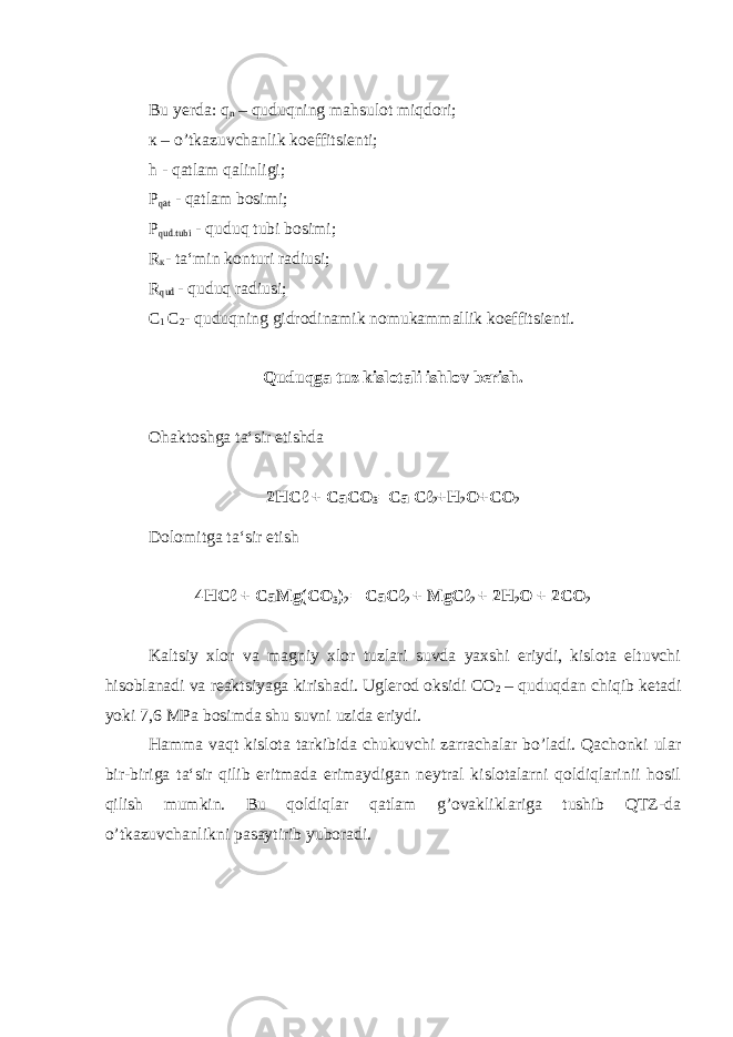 Bu yerda: q n – quduqning mahsulot miqdori; к – o’tkazuvchanlik koeffitsienti; h - qatlam qalinligi; P qat - qatlam bosimi; P qud.tubi - quduq tubi bosimi; R к - ta‘min konturi radiusi; R qud - quduq radiusi; С 1 С 2 - quduqning gidrodinamik nomukammallik koeffitsienti. Quduqga tuz kislotali ishlov berish. Ohaktoshga ta‘sir etishda 2HCℓ + CaCO 3 =Ca Cℓ 2 +H 2 O+CO 2 Dolomitga ta‘sir etish 4HCℓ + Са Mg(CO 3 ) 2 = CaCℓ 2 + MgCℓ 2 + 2H 2 O + 2CO 2 Kaltsiy xlor va magniy xlor tuzlari suvda yaxshi eriydi, kislota eltuvchi hisoblanadi va reaktsiyaga kirishadi. Uglerod oksidi C О 2 – quduqdan chiqib ketadi yoki 7,6 MP а bosimda shu suvni uzida eriydi. Hamma vaqt kislota tarkibida chukuvchi zarrachalar bo’ladi. Qachonki ular bir-biriga ta‘sir qilib eritmada erimaydigan neytral kislotalarni qoldiqlarinii hosil qilish mumkin. Bu qoldiqlar qatlam g’ovakliklariga tushib QTZ-da o’tkazuvchanlikni pasaytirib yuboradi. 