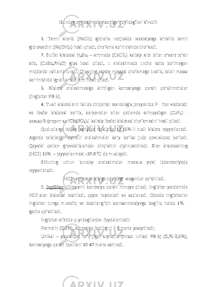 Bunday aralashmalar soniga quyidagilar kiradi: 1. Temir xlorid (FeCℓ 2 ) gidroliz natijasida reaktsiyaga kirishib temir gidroksidini (Fe(OH) 3 ) hosil qiladi, cho’kma ko’rinishida cho’kadi. 2. Sulfat kislotasi H 4 So 2 – eritmada (CaCℓ 2 ) kaltsiy xlor bilan o’zaro ta‘sir etib, (CaSo 4 2H 2 O) gips hosil qiladi, u aralashmada uncha katta bo’lmagan miqdorda ushlanib turadi. Gipsning asosiy massasi cho’kmaga tushib, tolali massa ko’rinishida ignali kristallarni hosil qiladi. 3. Kislota aralashmasiga kiritilgan karroziyaga qarshi qo’shimchalar (Ingibitor PB-5). 4. Tuzli kislotalarni ishlab chiqarish texnologik jarayonida F - ftor vodorodi va fosfor kislotasi bo’lib, karbonatlar bilan qatlamda erimaydigan (CaF 2 ) - кальций фторит ва [C а 3 (PO 4 ) 2 ] kaltsiy fosfat kislotasi cho’kmasini hosil qiladi. Quduqlarga ishlov berishda tarkibida 10-15%-li tuzli kislota tayyorlanadi. Agarda tarkibida neytralli aralashmalar ko’p bo’lsa juda qovushqoq bo’ladi. Qaysiki qatlam g’ovakliklaridan chiqishini qiyinlashtiradi. Xlor kislotasining (HCℓ) 15% – tayyorlanmasi –32.8 0 C-da muzlaydi. SHuning uchun bunday aralashmalar maxsus yoki laboratoriyada tayyorlanadi. HCℓ- eritma tarkibiga quyidagi reagentlar qo’shiladi. 1. Ingibitor - jihozlarni korroziya qarshi himoya qiladi. Ingibitor yordamida HCℓ-xlor kislotasi tashiladi, qayta haydaladi va saqlanadi. Odatda ingibitorlar ingibitor turiga muvofiq va boshlang’ich kontsentratsiyaga bog’liq holda 1% - gacha qo’shiladi. Ingibitor sifatida quyidagilardan foydalaniladi: Formalin (0,6%), korroziya faolligini 7-8 marta pasaytiradi; Unikal – yopishqoq to’q-jigar suyuqlik (misol unikol PB-5) (0,25-0,5%), korroziyaga qarshi faollikni 30-42 marta oshiradi. 