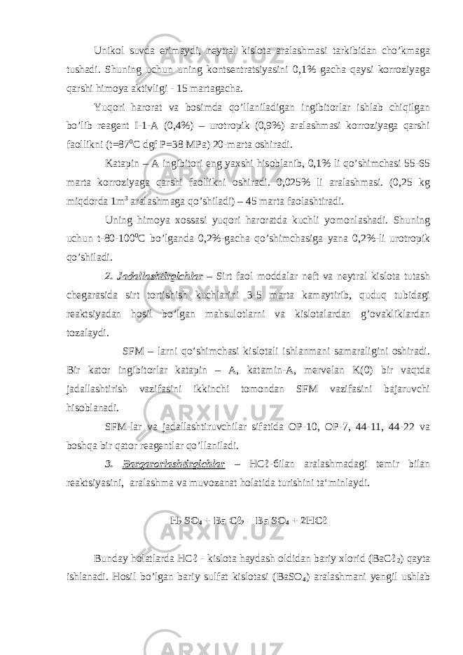 Unikol suvda erimaydi, neytral kislota aralashmasi tarkibidan cho’kmaga tushadi. Shuning uchun uning kontsentratsiyasini 0,1% gacha qaysi korroziyaga qarshi himoya aktivligi - 15 martagacha. Yuqori harorat va bosimda qo’llaniladigan ingibitorlar ishlab chiqilgan bo’lib reagent I-1-A (0,4%) – urotropik (0,9%) aralashmasi korroziyaga qarshi faollikni (t=87 0 C dgf P=38 MPa) 20-marta oshiradi. Katapin – A ingibitori eng yaxshi hisoblanib, 0,1% li qo’shimchasi 55-65 marta korroziyaga qarshi faollikni oshiradi. 0,025% li aralashmasi. (0,25 kg miqdorda 1m 3 aralashmaga qo’shiladi) – 45 marta faolashtiradi. Uning himoya xossasi yuqori haroratda kuchli yomonlashadi. Shuning uchun t-80-100 0 C bo’lganda 0,2%-gacha qo’shimchasiga yana 0,2%-li urotropik qo’shiladi. 2. Jadallashtirgichlar – Sirt faol moddalar neft va neytral kislota tutash chegarasida sirt tortishish kuchlarini 3-5 marta kamaytirib, quduq tubidagi reaktsiyadan hosil bo’lgan mahsulotlarni va kislotalardan g’ovakliklardan tozalaydi. SFM – larni qo’shimchasi kislotali ishlanmani samaraligini oshiradi. Bir kator ingibitorlar katapin – A, katamin-A, mervelan K(0) bir vaqtda jadallashtirish vazifasini ikkinchi tomondan SFM vazifasini bajaruvchi hisoblanadi. SFM-lar va jadallashtiruvchilar sifatida OP-10, OP-7, 44-11, 44-22 va boshqa bir qator reagentlar qo’llaniladi. 3. Barqarorlashtirgichlar – HCℓ- б ilan aralashmadagi temir bilan reaktsiyasini, aralashma va muvozanat holatida turishini ta‘minlaydi. H 2 SO 4 + Ba Cℓ 2 = Ba SO 4 + 2HCℓ Bunday holatlarda HCℓ - kislota haydash oldidan bariy xlorid (BaCℓ 2 ) qayta ishlanadi. Hosil bo’lgan bariy sulfat kislotasi (BaSO 4 ) aralashmani yengil ushlab 