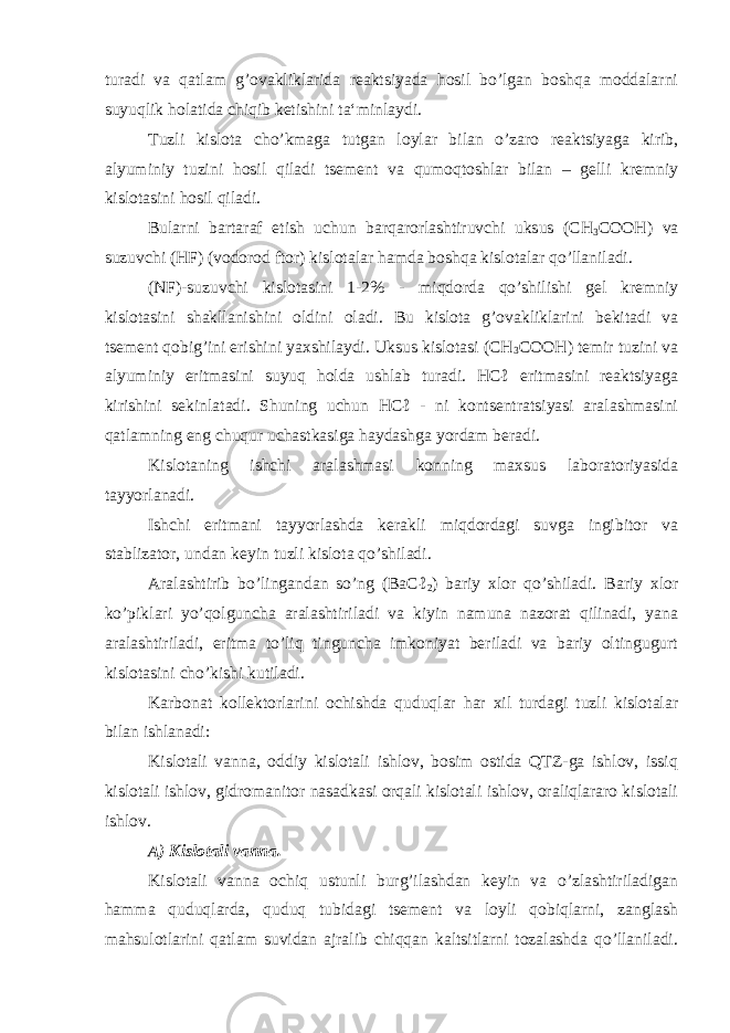 turadi va qatlam g’ovakliklarida reaktsiyada hosil bo’lgan boshqa moddalarni suyuqlik holatida chiqib ketishini ta‘minlaydi. Tuzli kislota cho’kmaga tutgan loylar bilan o’zaro reaktsiyaga kirib, alyuminiy tuzini hosil qiladi tsement va qumoqtoshlar bilan – gelli kremniy kislotasini hosil qiladi. Bularni bartaraf etish uchun barqarorlashtiruvchi uksus (CH 3 COOH) va suzuvchi (HF) (vodorod ftor) kislotalar hamda boshqa kislotalar qo’llaniladi. (NF)-suzuvchi kislotasini 1-2% - miqdorda qo’shilishi gel kremniy kislotasini shakllanishini oldini oladi. Bu kislota g’ovakliklarini bekitadi va tsement qobig’ini erishini yaxshilaydi. Uksus kislotasi (CH 3 COOH) temir tuzini va alyuminiy eritmasini suyuq holda ushlab turadi. HCℓ eritmasini reaktsiyaga kirishini sekinlatadi. Shuning uchun HCℓ - ni kontsentratsiyasi aralashmasini qatlamning eng chuqur uchastkasiga haydashga yordam beradi. Kislotaning ishchi aralashmasi konning maxsus laboratoriyasida tayyorlanadi. Ishchi eritmani tayyorlashda kerakli miqdordagi suvga ingibitor va stablizator, undan keyin tuzli kislota qo’shiladi. Aralashtirib bo’lingandan so’ng (BaCℓ 2 ) bariy xlor qo’shiladi. Bariy xlor ko’piklari yo’qolguncha aralashtiriladi va kiyin namuna nazorat qilinadi, yana aralashtiriladi, eritma to’liq tinguncha imkoniyat beriladi va bariy oltingugurt kislotasini cho’kishi kutiladi. Karbonat kollektorlarini ochishda quduqlar har xil turdagi tuzli kislotalar bilan ishlanadi: Kislotali vanna, oddiy kislotali ishlov, bosim ostida QTZ-ga ishlov, issiq kislotali ishlov, gidromanitor nasadkasi orqali kislotali ishlov, oraliqlararo kislotali ishlov. А ) Kislotali vanna. Kislotali vanna ochiq ustunli burg’ilashdan keyin va o’zlashtiriladigan hamma quduqlarda, quduq tubidagi tsement va loyli qobiqlarni, zanglash mahsulotlarini qatlam suvidan ajralib chiqqan kaltsitlarni tozalashda qo’llaniladi. 