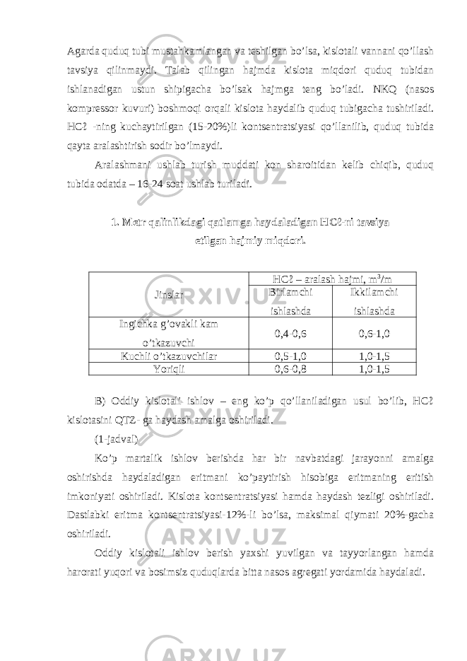 Agarda quduq tubi mustahkamlangan va teshilgan bo’lsa, kislotali vannani qo’llash tavsiya qilinmaydi. Talab qilingan hajmda kislota miqdori quduq tubidan ishlanadigan ustun shipigacha bo’lsak hajmga teng bo’ladi. NKQ (nasos kompressor kuvuri) boshmoqi orqali kislota haydalib quduq tubigacha tushiriladi. HCℓ -ning kuchaytirilgan (15-20%)li kontsentratsiyasi qo’llanilib, quduq tubida qayta aralashtirish sodir bo’lmaydi. Aralashmani ushlab turish muddati kon sharoitidan kelib chiqib, quduq tubida odatda – 16-24 soat ushlab turiladi. 1. Metr qalinlikdagi qatlamga haydaladigan HCℓ-ni tavsiya etilgan h ajmiy mi q dori . Jinslar HCℓ – aralash hajmi, m 3 /m Birlamchi ishlashda Ikkilamchi ishlashda Ingichka g’ovakli kam o’tkazuvchi 0,4-0,6 0,6-1,0 Kuchli o’tkazuvchilar 0,5-1,0 1,0-1,5 Yoriqli 0,6-0,8 1,0-1,5 B) Oddiy kislotali ishlov – eng ko’p qo’llaniladigan usul bo’lib, HCℓ kislotasini QTZ- ga haydash amalga oshiriladi. (1-jadval) Ko’p martalik ishlov berishda har bir navbatdagi jarayonni amalga oshirishda haydaladigan eritmani ko’paytirish hisobiga eritmaning eritish imkoniyati oshiriladi. Kislota kontsentratsiyasi hamda haydash tezligi oshiriladi. Dastlabki eritma kontsentratsiyasi-12%-li bo’lsa, maksimal qiymati 20%-gacha oshiriladi. Oddiy kislotali ishlov berish yaxshi yuvilgan va tayyorlangan hamda harorati yuqori va bosimsiz quduqlarda bitta nasos agregati yordamida haydaladi. 