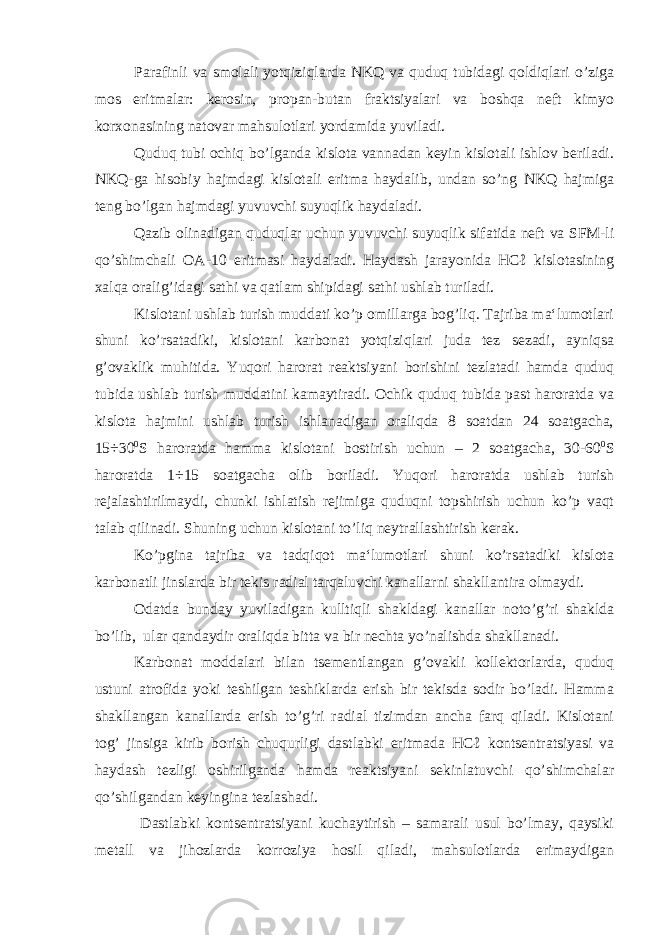 Parafinli va smolali yotqiziqlarda NKQ va quduq tubidagi qoldiqlari o’ziga mos eritmalar: kerosin, propan-butan fraktsiyalari va boshqa neft kimyo korxonasining natovar mahsulotlari yordamida yuviladi. Quduq tubi ochiq bo’lganda kislota vannadan keyin kislotali ishlov beriladi. NKQ-ga hisobiy hajmdagi kislotali eritma haydalib, undan so’ng NKQ hajmiga teng bo’lgan hajmdagi yuvuvchi suyuqlik haydaladi. Qazib olinadigan quduqlar uchun yuvuvchi suyuqlik sifatida neft va SFM-li qo’shimchali OA-10 eritmasi haydaladi. Haydash jarayonida HCℓ kislotasining xalqa oralig’idagi sathi va qatlam shipidagi sathi ushlab turiladi. Kislotani ushlab turish muddati ko’p omillarga bog’liq. Tajriba ma‘lumotlari shuni ko’rsatadiki, kislotani karbonat yotqiziqlari juda tez sezadi, ayniqsa g’ovaklik muhitida. Yuqori harorat reaktsiyani borishini tezlatadi hamda quduq tubida ushlab turish muddatini kamaytiradi. Ochik quduq tubida past haroratda va kislota hajmini ushlab turish ishlanadigan oraliqda 8 soatdan 24 soatgacha, 15÷30 0 S haroratda hamma kislotani bostirish uchun – 2 soatgacha, 30-60 0 S haroratda 1÷15 soatgacha olib boriladi. Yuqori haroratda ushlab turish rejalashtirilmaydi, chunki ishlatish rejimiga quduqni topshirish uchun ko’p vaqt talab qilinadi. Shuning uchun kislotani to’liq neytrallashtirish kerak. Ko’pgina tajriba va tadqiqot ma‘lumotlari shuni ko’rsatadiki kislota karbonatli jinslarda bir tekis radial tarqaluvchi kanallarni shakllantira olmaydi. Odatda bunday yuviladigan kulltiqli shakldagi kanallar noto’g’ri shaklda bo’lib, ular qandaydir oraliqda bitta va bir nechta yo’nalishda shakllanadi. Karbonat moddalari bilan tsementlangan g’ovakli kollektorlarda, quduq ustuni atrofida yoki teshilgan teshiklarda erish bir tekisda sodir bo’ladi. Hamma shakllangan kanallarda erish to’g’ri radial tizimdan ancha farq qiladi. Kislotani tog’ jinsiga kirib borish chuqurligi dastlabki eritmada HCℓ kontsentratsiyasi va haydash tezligi oshirilganda hamda reaktsiyani sekinlatuvchi qo’shimchalar qo’shilgandan keyingina tezlashadi. Dastlabki kontsentratsiyani kuchaytirish – samarali usul bo’lmay, qaysiki metall va jihozlarda korroziya hosil qiladi, mahsulotlarda erimaydigan 