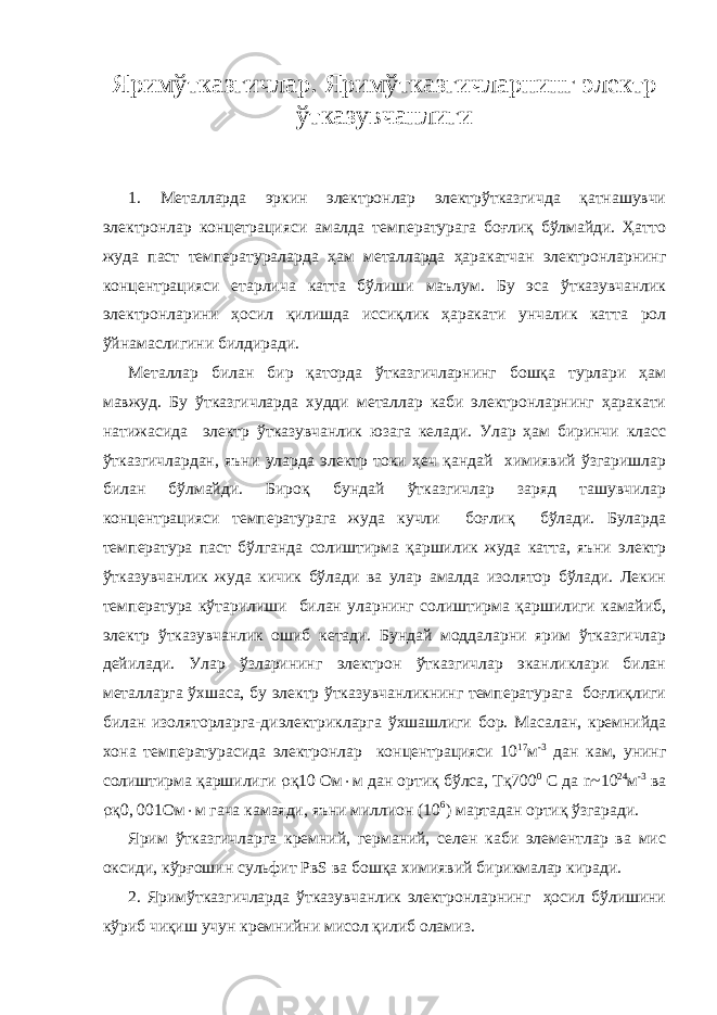 Яримўтказгичлар. Яримўтказгичларнинг электр ўтказувчанлиги 1. Металларда эркин электронлар электрўтказгичда қатнашувчи электронлар концетрацияси амалда температурага боғлиқ бўлмайди. Ҳатто жуда паст температураларда ҳам металларда ҳаракатчан электронларнинг концентрацияси етарлича катта бўлиши маълум. Бу эса ўтказувчанлик электронларини ҳосил қилишда иссиқлик ҳаракати унчалик катта рол ўйнамаслигини билдиради. Металлар билан бир қаторда ўтказгичларнинг бошқа турлари ҳам мавжуд. Бу ўтказгичларда худди металлар каби электронларнинг ҳаракати натижасида электр ўтказувчанлик юзага келади. Улар ҳам биринчи класс ўтказгичлардан, яъни уларда электр токи ҳеч қандай химиявий ўзгаришлар билан бўлмайди. Бироқ бундай ўтказгичлар заряд ташувчилар концентрацияси температурага жуда кучли боғлиқ бўлади. Буларда температура паст бўлганда солиштирма қаршилик жуда катта, яъни электр ўтказувчанлик жуда кичик бўлади ва улар амалда изолятор бўлади. Лекин температура кўтарилиши билан уларнинг солиштирма қаршилиги камайиб, электр ўтказувчанлик ошиб кетади. Бундай моддаларни ярим ўтказгичлар дейилади. Улар ўзларининг электрон ўтказгичлар эканликлари билан металларга ўхшаса, бу электр ўтказувчанликнинг температурага боғлиқлиги билан изоляторларга-диэлектрикларга ўхшашлиги бор. Масалан, кремнийда хона температурасида электронлар концентрацияси 10 17 м -3 дан кам, унинг солиштирма қаршилиги  қ10 Ом  м дан ортиқ бўлса, Тқ700 0 С да n ~10 24 м -3 ва  қ0, 001Ом  м гача камаяди, яъни миллион (10 6 ) мартадан ортиқ ўзгаради. Ярим ўтказгичларга кремний, германий, селен каби элементлар ва мис оксиди, кўрғошин сульфит РвS ва бошқа химиявий бирикмалар киради. 2. Яримўтказгичларда ўтказувчанлик электронларнинг ҳосил бўлишини кўриб чиқиш учун кремнийни мисол қилиб оламиз. 