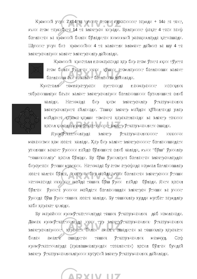 Кремний учун  қ14 ва унинг атоми ядросининг заряди + 14е га тенг, яъни атом таркибига 14 та электрон киради. Буларнинг фақат 4 таси заиф боғланган ва кремний билан бўладиган химиявий реакцияларда қатнашади. Шунинг учун биз кремнийни 4 та валентли элемент деймиз ва шу 4 та электронларни валент электронлар дейилади. Кремний кристалл панжарасида ҳар бир атом ўзига яқин тўртта атом билан ўралган икки қўшни атомларнинг боғланиши валент боғланиш ёки ковалент боғланиш дейилади. Кристалл температураси ортганида панжаранинг иссиқлик тебранишлари баъзи валент электронларни боғланишини бузилишига олиб келади. Натижада бир қисм электронлар ўтказувчанлик электронларига айланади. Ташқи электр майдон қўйилганда улар майдонга қарама-қарши томонга ҳаракатланади ва электр токини ҳосил қилади; яримўтказгичнинг электр ўтказувчанлиги ошади. Яримўтказгичларда электр ўтказувчанликнинг иккинчи механизми ҳам юзага келади. Ҳар бир валент электроннинг боғланишидаги узилиши вакант ўринни пайдо бўлишига олиб келади, яъни &#34;бўш&#34; ўринлар &#34;тешикчилар&#34; ҳосил бўлади. Бу бўш ўринларга боғланган электронлардан бирортаси ўтиши мумкин. Натижада бу атом атрофида нормал боғланишлар юзага келган бўлса, иккинчи бир жойда, яъни боғланган электронни ўтиши натижасида иккинчи жойда тешик бўш ўрин пайдо бўлади. Янги ҳосил бўлган ўринга учинчи жойдаги боғланишдан электрон ўтиши ва унинг ўрнида бўш ўрин-тешик юзага келади. Бу тешиклар худди мусбат зарядлар каби ҳаракат қилади. Бу жараённи яримўтказгичларда тешик ўтказувчанлик деб номланади. Демак яримўтказгичларда икки тур электрўтказувчанлик- ўтказувчанлик электронларнинг ҳаракати билан амалга ошадиган ва тешиклар ҳаракати билан амалга ошадиган тешик ўтказувчанлик мавжуд. Соф яримўтказгичларда (аралашмаларидан тозаланган) ҳосил бўлган бундай электр ўтказувчанликларини хусусий электр ўтказувчанлик дейилади. 