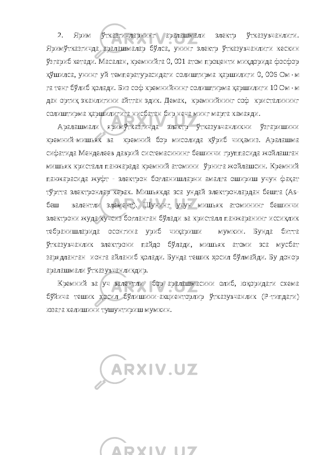 2. Ярим ўтказгичларнинг аралашмали электр ўтказувчанлиги. Яримўтказгичда аралашмалар бўлса, унинг электр ўтказувчанлиги кескин ўзгариб кетади. Масалан, кремнийга 0, 001 атом проценти миқдорида фосфор қўшилса, унинг уй температурасидаги солиштирма қаршилиги 0, 006 Ом  м га тенг бўлиб қолади. Биз соф кремнийнинг солиштирма қаршилиги 10 Ом  м дан ортиқ эканлигини айтган эдик. Демак, кремнийнинг соф кристалининг солиштирма қаршилигига нисбатан бир неча минг марта камаяди. Аралашмали яримўтказгичда электр ўтказувчанликни ўзгаришини кремний-мишьяк ва кремний бор мисолида кўриб чиқамиз. Аралашма сифатида Менделеев даврий системасининг бешинчи группасида жойлашган мишьяк кристалл панжарада кремний атомини ўрнига жойлашсин. Кремний панжарасида жуфт - электрон боғланишларни амалга ошириш учун фақат тўртта электронлар керак. Мишьякда эса ундай электронлардан бешта (As- беш валентли элемент). Шунинг учун мишьяк атомининг бешинчи электрони жуда кучсиз боғланган бўлади ва кристалл панжаранинг иссиқлик тебранишларида осонгина уриб чиқариши мумкин. Бунда битта ўтказувчанлик электрони пайдо бўлади, мишьяк атоми эса мусбат зарядланган ионга айланиб қолади. Бунда тешик ҳосил бўлмайди. Бу донор аралашмали ўтказувчанликдир. Кремний ва уч валентли бор аралашмасини олиб, юқоридаги схема бўйича тешик ҳосил бўлишини-акциенторлир ўтказувчанлик (Р-типдаги) юзага келишини тушунтириш мумкин. 