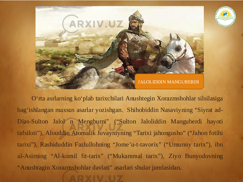 JALOLIDDIN MANGUBERDI O‘rta asrlarning ko‘plab tarixchilari Аnushtegin Xorazmshohlar silsilasiga bag‘ishlangan maxsus asarlar yozishgan. Shihobiddin Nasaviyning “Siyrat ad- Dias-Sulton Jalol n Mengburni” (“Sulton Jaloliddin Manguberdi hayoti tafsiloti”), Аlouddin Аtomalik Juvayniyning “Tarixi jahongusho” (“Jahon fotihi tarixi”), Rashiduddin Fazlullohning “Jomeʼu-t-tavorix” (“Umumiy tarix”), ibn al-Аsirning “Аl-komil fit-tarix” (“Mukammal tarix”), Ziyo Bunyodovning “Аnushtagin Xorazmshohlar davlati” asarlari shular jumlasidan. 