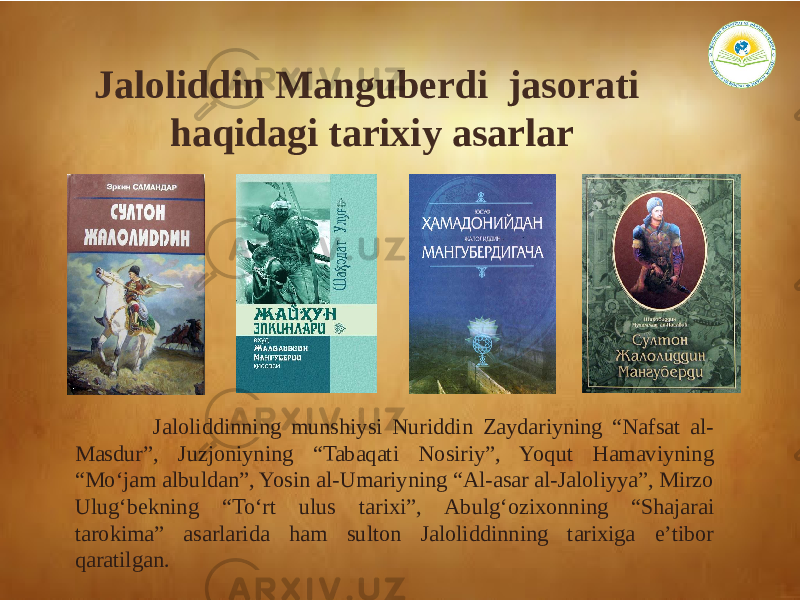 Jaloliddin Manguberdi jasorati haqidagi tarixiy asarlar Jaloliddinning munshiysi Nuriddin Zaydariyning “Nafsat al- Masdur”, Juzjoniyning “Tabaqati Nosiriy”, Yoqut Hamaviyning “Mo‘jam albuldan”, Yosin al-Umariyning “Аl-asar al-Jaloliyya”, Mirzo Ulug‘bekning “To‘rt ulus tarixi”, Аbulg‘ozixonning “Shajarai tarokima” asarlarida ham sulton Jaloliddinning tarixiga e’tibor qaratilgan. 