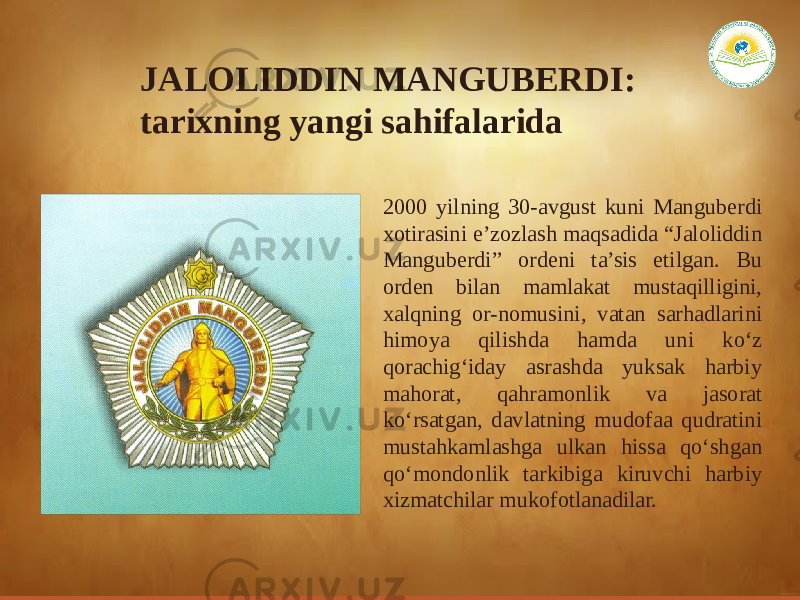 JALOLIDDIN MANGUBERDI: tarixning yangi sahifalarida 2000 yilning 30-avgust kuni Manguberdi xotirasini e’zozlash maqsadida “Jaloliddin Manguberdi” ordeni ta’sis etilgan. Bu orden bilan mamlakat mustaqilligini, xalqning or-nomusini, vatan sarhadlarini himoya qilishda hamda uni ko‘z qorachig‘iday asrashda yuksak harbiy mahorat, qahramonlik va jasorat ko‘rsatgan, davlatning mudofaa qudratini mustahkamlashga ulkan hissa qo‘shgan qo‘mondonlik tarkibiga kiruvchi harbiy xizmatchilar mukofotlanadilar. 