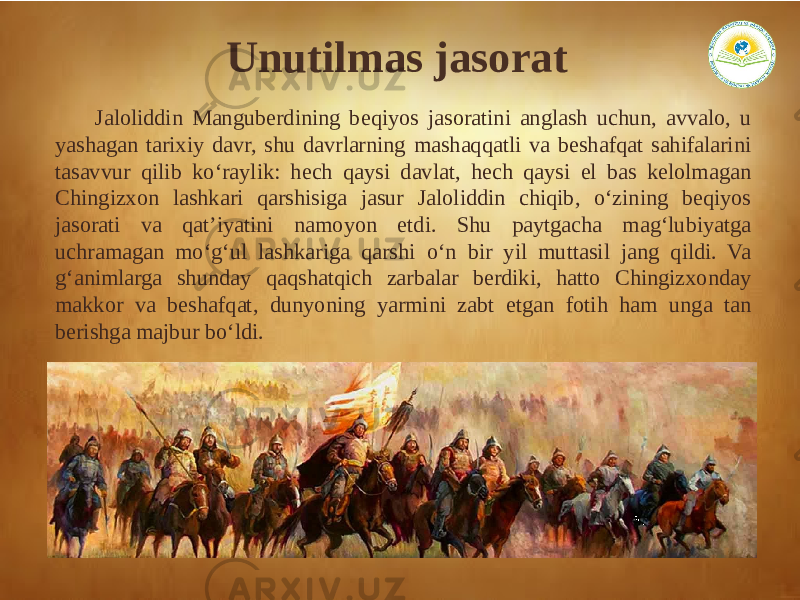 Unutilmas jasorat Jaloliddin Manguberdining beqiyos jasoratini anglash uchun, avvalo, u yashagan tarixiy davr, shu davrlarning mashaqqatli va beshafqat sahifalarini tasavvur qilib ko‘raylik: hech qaysi davlat, hech qaysi el bas kelolmagan Chingizxon lashkari qarshisiga jasur Jaloliddin chiqib, o‘zining beqiyos jasorati va qat’iyatini namoyon etdi. Shu paytgacha mag‘lubiyatga uchramagan mo‘g‘ul lashkariga qarshi o‘n bir yil muttasil jang qildi. Va g‘animlarga shunday qaqshatqich zarbalar berdiki, hatto Chingizxonday makkor va beshafqat, dunyoning yarmini zabt etgan fotih ham unga tan berishga majbur bo‘ldi. 